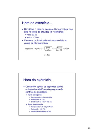 35
Hora do exercício...
Considere o caso da paciente Hermuzenilda, que
está no início da gravidez (0-7 semanas)
Peso: 60 kg
Altura: 170 cm
Calcule a profundidade estimada do feto no
ventre da Hermuzenilda:
cm7d
cm2,21
701
60000
2
altura
peso
2(cm)APespessura
≈
=
×π
×=
×π
×≈
Hora do exercício...
Considere, agora, os seguintes dados
obtidos dos relatórios do programa de
controle de qualidade:
Para radiografia:
Rendimento = 0,06 mGy/mAs
Potencial = 80 kVp
Distância foco-pele = 100 cm
Para fluoroscopia
Rendimento = 20 mGy/mA-min
Potencial = 100 kVp
Distância foco-pele = 50 cm
 