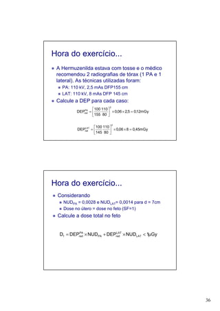 36
Hora do exercício...
A Hermuzenilda estava com tosse e o médico
recomendou 2 radiografias de tórax (1 PA e 1
lateral). As técnicas utilizadas foram:
PA: 110 kV, 2,5 mAs DFP155 cm
LAT: 110 kV, 8 mAs DFP 145 cm
Calcule a DEP para cada caso:
mGy45,0806,0
80
110
145
100
DEP
2
LAT
rad =××





=
mGy12,05,206,0
80
110
155
100
DEP
2
PA
rad =××





=
Hora do exercício...
Considerando
NUDPA = 0,0028 e NUDLAT= 0,0014 para d = 7cm
Dose no útero = dose no feto (SF=1)
Calcule a dose total no feto
Gy1NUDDEPNUDDEPD LAT
LAT
radPA
PA
radf µ<×+×=
 