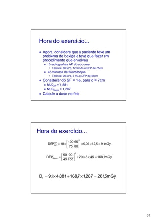 37
Hora do exercício...
Agora, considere que a paciente teve um
problema de bexiga e teve que fazer um
procedimento que envolveu
10 radiografias AP do abdome
Técnica: 66 kVp, 12,5 mAs e DFP de 75cm
45 minutos de fluoroscopia
Técnica: 90 kVp, 3 mA e DFP de 45cm
Considerando SF = 1 e, para d = 7cm:
NUDAP = 4,881
NUDfluoro = 1,287
Calcule a dose no feto
Hora do exercício...
mGy1,95,1206,0
80
66
75
100
10DEP
2
AP
rad =××





×=
mGy7,16845320
100
90
45
50
DEP
2
fluoro =×××





=
mGy5,261287,17,168881,41,9Df =×+×=
 