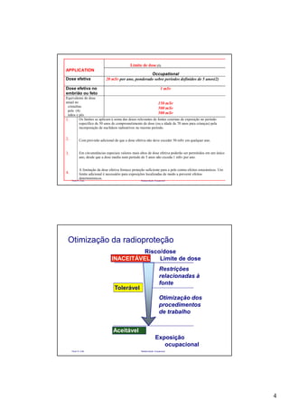 4
Paulo R. Cota Radioproteção Ocupacional
Limite de dose (1)
APPLICATION
Occupational
Dose efetiva 20 mSv por ano, ponderado sobre períodos definidos de 5 anos(2)
Dose efetiva no
embrião ou feto
1 mSv
Equivalente de dose
anual no
cristalino
pele (4)
mãos e pés
150 mSv
500 mSv
500 mSv
1.
2.
3.
4.
Os limites se aplicam à soma das doses relevantes de fontes externas de exposição no período
específico de 50 anos de comprometimento de dose (ou a idade de 70 anos para crianças) pela
incorporação de nuclídeos radioativos no mesmo período.
Com provisão adicional de que a dose efetiva não deve exceder 50 mSv em qualquer ano.
Em circunstâncias especiais valores mais altos de dose efetiva poderão ser permitidos em um único
ano, desde que a dose media num período de 5 anos não exceda 1 mSv por ano.
A limitação da dose efetiva fornece proteção suficiente para a pele contra efeitos estocásticos. Um
limite adicional é necessário para exposições localizadas de modo a prevenir efeitos
determinísticos.
Paulo R. Cota Radioproteção Ocupacional
Risco/dose
INACEITÁVEL Limite de dose
Restrições
relacionadas à
fonte
Otimização dos
procedimentos
de trabalho
Tolerável
Aceitável
Exposição
ocupacional
Otimização da radioproteção
 