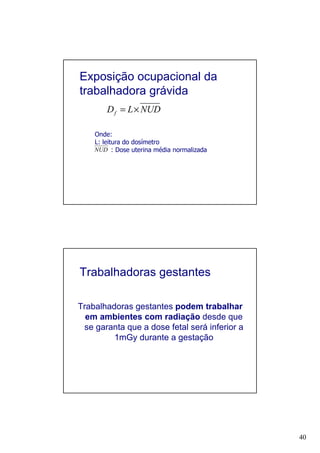 40
Exposição ocupacional da
trabalhadora grávida
NUDLDf ×=
Onde:
L: leitura do dosímetro
: Dose uterina média normalizadaNUD
Trabalhadoras gestantes
Trabalhadoras gestantes podem trabalhar
em ambientes com radiação desde que
se garanta que a dose fetal será inferior a
1mGy durante a gestação
 