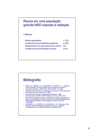 42
Riscos em uma população
grávida NÃO exposta à radiação
Riscos:
- Aborto espontâneo > 15%
- Incidência de anormalidades genéticas 4-10%
- Retardamento do crescimento intra-uterino 4%
- Incidência de má-formações maiores 2-4%
Bibliografia
OSEI, E. K.; DARKO. J. B.; FAULKNER, K.; KOTRE, C. J. – Software
for the estimation of foetal radiation dose to patients and staff in
diagnostic radiology. J Radiol Prot. 23(2):183-94, Jun, 2003.
International Commission on Radiological Protection. ICRP Publication
84.Pergamon Press, Oxford, U.K. 1999
International Comission on Radiological Protection. 1990.
Recomendation of ICRP. ICRP Publication 60. Ann ICRP; 1991.
Secretaria de Vigilância Sanitária, Ministério da Saúde. Regulamento
técnico do Ministério da Saúde. Diretrizes de Proteção Radiológica em
Radiodiagnóstico Médico e Odontológico. Portaria no 453 de
01/06/1998.
WAGNER, L. K.; LESTER, R. G.; SALDANA; L. R. – Exposure of the
Pregnant Patient to Diagnostic Radiations: a guide to medical
mamagement. 2nd ed. Medical Physics Publishing, 1997.
 