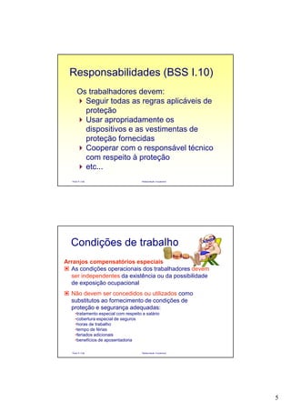 5
Paulo R. Cota Radioproteção Ocupacional
Os trabalhadores devem:
Seguir todas as regras aplicáveis de
proteção
Usar apropriadamente os
dispositivos e as vestimentas de
proteção fornecidas
Cooperar com o responsável técnico
com respeito à proteção
etc...
Responsabilidades (BSS I.10)
Paulo R. Cota Radioproteção Ocupacional
Arranjos compensatórios especiais
As condições operacionais dos trabalhadores devem
ser independentes da existência ou da possibilidade
de exposição ocupacional
Não devem ser concedidos ou utilizados como
substitutos ao fornecimento de condições de
proteção e segurança adequadas:
•tratamento especial com respeito a salário
•cobertura especial de seguros
•horas de trabalho
•tempo de férias
•feriados adicionais
•benefícios de aposentadoria
Condições de trabalho
 