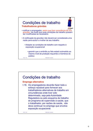 6
Paulo R. Cota Radioproteção Ocupacional
Trabalhadoras grávidas
• notificar o empregador, assim que tiver consciência de sua
gravidez, de modo que suas condições de trabalho possam
ser modificadas se necessário.
• A notificação da gravidez não deverá ser considerada uma
razão para excluir a mulher de seu trabalho
• Adaptar as condições de trabalho com respeito à
exposição ocupacional
• garantir que o embrião ou feto estará submetido ao
mesmo nível de proteção requerido a membros do
público
Condições de trabalho
Paulo R. Cota Radioproteção Ocupacional
Emprego alternativo
I.18. Os empregadores deverão fazer todo o
esforço razoável para fornecer aos
trabalhadores alternativas de trabalho em
circunstâncias onde tiver sido
determinado, seja pela Autoridade
Reguladora ou pelo esquema de trabalho
do programa de supervisão à saúde, que
o trabalhador, por razões de saúde, não
deva continuar no emprego que envolva
exposição ocupacional.
Condições de trabalho
 