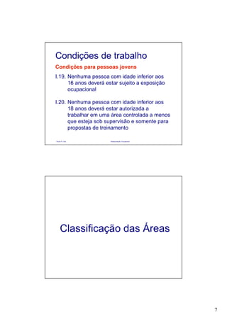 7
Paulo R. Cota Radioproteção Ocupacional
Condições para pessoas jovens
I.19. Nenhuma pessoa com idade inferior aos
16 anos deverá estar sujeito a exposição
ocupacional
I.20. Nenhuma pessoa com idade inferior aos
18 anos deverá estar autorizada a
trabalhar em uma área controlada a menos
que esteja sob supervisão e somente para
propostas de treinamento
Condições de trabalho
Classificação das Áreas
 
