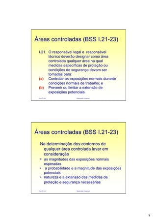 8
Paulo R. Cota Radioproteção Ocupacional
I.21. O responsável legal e responsável
técnico deverão designar como área
controlada qualquer área na qual
medidas específicas de proteção ou
condições de segurança devam ser
tomadas para:
(a) Controlar as exposições normais durante
condições normais de trabalho; e
(b) Prevenir ou limitar a extensão de
exposições potenciais
Áreas controladas (BSS I.21-23)
Paulo R. Cota Radioproteção Ocupacional
Na determinação dos contornos de
qualquer área controlada levar em
consideração
• as magnitudes das exposições normais
esperadas
• a probabilidade e a magnitude das exposições
potenciais
• natureza e a extensão das medidas de
proteção e segurança necessárias
Áreas controladas (BSS I.21-23)
 