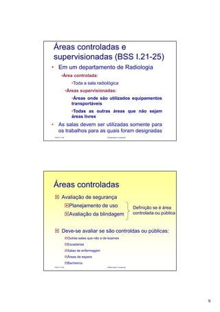 9
Paulo R. Cota Radioproteção Ocupacional
• Em um departamento de Radiologia
•Área controlada:
•Toda a sala radiológica
•Áreas supervisionadas:
•Áreas onde são utilizados equipamentos
transportáveis
•Todas as outras áreas que não sejam
áreas livres
• As salas devem ser utilizadas somente para
os trabalhos para as quais foram designadas
Áreas controladas e
supervisionadas (BSS I.21-25)
Paulo R. Cota Radioproteção Ocupacional
Avaliação de segurança
Planejamento de uso
Avaliação da blindagem
Deve-se avaliar se são controldas ou públicas:
Outras salas que não a de exames
Escadarias
Salas de enfermagem
Áreas de espera
Banheiros
Áreas controladas
Definição se é área
controlada ou pública
 