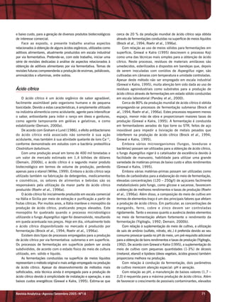 e baixo custo, para a geração de diversos produtos biotecnológicos    cerca de 20 % da produção mundial de ácido cítrico seja obtida
de interesse comercial.                                               através de fermentações conduzidas na superfície de meios líquidos
    Face ao exposto, o presente trabalho analisa aspectos             (Brock et al., 1994; Roehr et al., 1996a).
relacionados à obtenção de alguns ácidos orgânicos, utilizados como        Com relação ao uso de meios sólidos para fermentações em
aditivos alimentares, atualmente produzidos em escala industrial      superfície, Grewal e Kalra (1995) descrevem o processo Koji
por via fermentativa. Pretende-se, com este trabalho, iniciar uma     como uma das técnicas mais simples para a obtenção de ácido
série de revisões dedicadas à análise de aspectos relacionados à      cítrico. Neste processo, resíduos de materiais amiláceos são
obtenção de aditivos alimentares por via fermentativa. Temas de       umedecidos, esterilizados e dispostos em bandejas que, depois
revisões futuras compreenderão a produção de enzimas, poliálcoois,    de serem inoculadas com conídios de Aspergillus niger, são
aminoácidos e vitaminas, entre outros.                                cultivadas em câmaras com temperatura e umidade controladas.
                                                                      Apesar deste método não ser empregado em escala industrial
                                                                      (Grewal e Kalra, 1995), muita atenção tem sido dada ao uso de
Ácido cítrico                                                         resíduos agroindustriais como substratos para a produção de
                                                                      ácido cítrico através de fermentações em estado sólido conduzidas
     O ácido cítrico é um ácido orgânico de sabor agradável,          em escala laboratorial (Pandey et al., 2000).
facilmente assimilável pelo organismo humano e de pequena                  Cerca de 80% da produção mundial de ácido cítrico é obtida
toxicidade. Devido a estas características, é amplamente utilizado    empregando-se processos de fermentação submersa (Brock et
na indústria alimentícia como acidulante, agente para intensificar    al., 1994; Roehr et al., 1996a). Estes processos requerem menos
o sabor, antioxidante para inibir o ranço em óleos e gorduras,        espaço, menor mão de obra e proporcionam maiores taxas de
como agente tamponante em geléias e gelatinas, e como                 produção (Grewal e Kalra, 1995). A fermentação é conduzida
estabilizante (Demain, 2000a).                                        em fermentadores aerados do tipo torre ou STR, feitos de aço
     De acordo com Graham e Lund (1986), o efeito antibacteriano      inoxidável para impedir a lixiviação de metais pesados que
do ácido cítrico está associado não somente à sua ação                interferem na produção de ácido cítrico (Brock et al., 1994;
acidulante, mas também à sua atividade quelante de íons Ca+2,         Grewal e Kalra, 1995).
conforme demonstrado em estudos com a bactéria proteolítica                Embora vários microorganismos (fungos, leveduras e
Clostridium botulinum.                                                bactérias) possam ser utilizados para a obtenção de ácido cítrico,
     Com uma produção anual em torno de 400 mil toneladas e           o fungo Aspergillus niger é o catalisador de excelência devido à
um valor de mercado estimado em 1,4 bilhões de dólares                facilidade de manuseio, habilidade para utilizar uma grande
(Demain, 2000b), o ácido cítrico é o segundo maior produto            variedade de matérias-primas de baixo custo e altos rendimentos
biotecnológico em termos de volume de produção, perdendo              (Grewal e Kalra, 1995).
apenas para o etanol (Wilke, 1999). Embora o ácido cítrico seja            Embora várias matérias-primas possam ser utilizadas como
utilizado também na fabricação de detergentes, medicamentos           fontes de carboidratos para a elaboração do meio de fermentação,
e cosméticos, os setores de alimentos e bebidas são os                elevadas concentrações (120 – 250g/l) de açúcares facilmente
responsáveis pela utilização da maior parte do ácido cítrico          metabolizáveis pelo fungo, como glicose e sacarose, favorecem
produzido (Roehr et al., 1996a).                                      a obtenção de melhores rendimentos e taxas de produção (Roehr
     O ácido cítrico foi inicialmente produzido em escala comercial   et al., 1996a). Além disso, a composição do meio de cultivo em
na Itália e Sicília por meio de extração e purificação a partir de    termos de elementos-traço é um dos principais fatores que afetam
frutas cítricas. Por muitos anos, a Itália manteve o monopólio da     a produção de ácido cítrico. Em particular, as concentrações de
produção de ácido cítrico, praticando preços elevados. Este           manganês, ferro, cobre e zinco devem ser controladas
monopólio foi quebrado quando o processo microbiológico               rigidamente. Tanto o excesso quanto a ausência destes elementos
utilizando o fungo Aspergillus niger foi desenvolvido, resultando     no meio de fermentação afetam fortemente o rendimento da
em queda acentuada nos preços. Hoje em dia, virtualmente todo         fermentação (Yigitoglu, 1992; Demain, 2000b).
o ácido cítrico disponibilizado no mercado é produzido por                 Com relação à suplementação do meio de cultivo, a utilização
fermentação (Brock et al., 1994; Roehr et al., 1996a).                de sais de amônio (sulfato, nitrato, etc.) é preferida devido ao seu
     Existem dois tipos de processos empregados para a produção       consumo provocar queda no pH do meio, um pré-requisito adicional
de ácido cítrico por via fermentativa: submerso e em superfície.      para a obtenção de bons rendimentos e taxas de produção (Yigitoglu,
Os processos de fermentação em superfície podem ser ainda             1992). De acordo com Grewal e Kalra (1995), a suplementação do
subdivididos, de acordo com o estado físico do meio de cultura        meio de cultivo com pequenas quantidades (1-3%) de álcoois
utilizado, em: sólido e líquido.                                      (metanol, etanol) e lipídeos (óleos vegetais, ácidos graxos) também
     As fermentações conduzidas na superfície de meios líquidos       proporciona melhora na produção.
representam o método original e mais antigo empregado na produção          Com relação à condução da fermentação, dois parâmetros
de ácido cítrico. Apesar do desenvolvimento de métodos mais           de cultivo merecem atenção especial: pH e aeração.
sofisticados, esta técnica ainda é empregada para a produção de            Com relação ao pH, a manutenção de baixos valores (1,7 –
ácido cítrico devido à simplicidade de instalação e operação, e aos   2,0) é requerida para a máxima produção de ácido cítrico. Além
baixos custos energéticos (Grewal e Kalra, 1995). Estima-se que       de favorecer o crescimento de possíveis contaminantes, elevados


Revista Analytica•Agosto/Setembro 2005•Nº18                                                                                        71
 