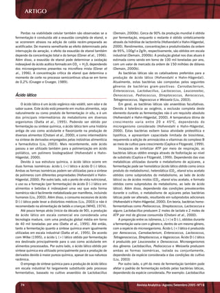 ARTIGO


    Perdas na viabilidade celular também são observadas se a         (Demain, 2000b). Cerca de 90% da produção mundial é obtida
fermentação é conduzida até a exaustão completa de etanol, e         por fermentação, enquanto o restante é obtido sinteticamente
se ocorrerem atrasos na adição de calda recém-preparada ao           através da hidrólise de lactonitrila (Hofvendahl e Hahn-Hägerdal,
acetificador. De maneira semelhante ao efeito determinado pela       2000). Rendimentos, concentrações e produtividades da ordem
interrupção da aeração, o efeito da exaustão de etanol também        de 95%, 100g/l e 2g/lh, respectivamente, são obtidos em escala
depende da concentração total e do tempo (Ebner et al., 1996).       industrial (Demain, 2000b). A produção global nos dias atuais é
Além disso, a exaustão de etanol pode determinar a oxidação          estimada como sendo em torno de 100 mil toneladas por ano,
indesejável do ácido acético formado em CO2 + H2O, dependendo        com um valor de mercado da ordem de 150 milhões de dólares
dos microorganismos presentes na microflora mista (Ebner et          (Demain, 2000b).
al., 1996). A concentração crítica de etanol que determina o             As bactérias láticas são os catalisadores preferidos para a
momento de corte no processo semicontínuo situa-se em torno          produção de ácido lático (Hofvendahl e Hahn-Hägerdal).
de 0,2% (Crueger e Crueger, 1989).                                   Atualmente, estas bactérias são compostas pelos seguintes
                                                                     gêneros de bactérias gram-positivas: Carnobacterium,
                                                                     Enterococcus, Lactobacillus, Lactococcus, Leuconostoc,
Ácido lático                                                         Oenococcus, Pediococcus, Streptococcus, Aerococcus,
                                                                     Tetragenococcus, Vagococcus e Weissela (Liu, 2003).
     O ácido lático é um ácido orgânico não volátil, sem odor e de       Em geral, as bactérias láticas são anaeróbias facultativas.
sabor suave. Este ácido está presente em muitos alimentos, seja      Devido à tolerância ao oxigênio, a exclusão completa deste
naturalmente ou como produto de fermentação in situ, e é um          elemento durante as fermentações não é um requisito absoluto
dos principais intermediários do metabolismo em diversos             (Hofvendahl e Hahn-Hägerdal, 2000). A temperatura ótima de
organismos (Datta et al ., 1995). Podendo ser obtido por             crescimento varia entre 20 e 45ºC, dependendo do
fermentação ou síntese química, o ácido lático tem uma história      microrganismo considerado (Hofvendahl e Hahn-Hägerdal,
antiga de uso como acidulante e flavorizante na produção de          2000). Estas bactérias exibem baixa atividade proteolítica e
diversos alimentos (Chotani et al., 2000), e como intermediário      lipolítica, e apresentam capacidade limitada de biosíntese,
na síntese de derivados empregados pelas indústrias alimentícia      requerendo a adição de aminoácidos e vitaminas do complexo B
e farmacêutica (Liu, 2003). Mais recentemente, este ácido            ao meio de cultivo para crescimento (Caplice e Fitzgerald, 1999).
passou a ser utilizado também para a polimerização em ácido              Incapazes de sintetizar ATP por meio de respiração, as
polilático, um polímero biodegradável (Hofvendahl e Hahn-            bactérias láticas obtêm energia através de fosforilação ao nível
Hägerdal, 2000).                                                     de substrato (Caplice e Fitzgerald, 1999). Dependendo das vias
     Devido à sua estrutura química, o ácido lático ocorre em        metabólicas utilizadas durante o metabolismo de açúcares, a
duas formas isoméricas: ácido L (+) lático e ácido D (-) lático.     fermentação pode ser homolática (ácido lático obtido como único
Ambas as formas isoméricas podem ser utilizadas para a síntese       produto do metabolismo), heterolática (CO2, etanol e/ou acetato
de polímeros com diferentes propriedades (Hofvendahl e Hahn-         obtidos como subprodutos do metabolismo, ao lado de ácido
Hägerdal, 2000). Por outro lado, sob o ponto de vista nutricional,   lático) ou de ácidos mistos (CO2, etanol e/ou acetato, e formato
o uso ou a formação (por fermentação) de ácido D (-) lático em       obtidos como subprodutos do metabolismo, ao lado de ácido
alimentos e bebidas é indesejável uma vez que esta forma             lático). Além disso, dependendo das condições prevalecentes
isomérica não é facilmente metabolizada por mamíferos, incluindo     durante o cultivo, o metabolismo de açúcares pelas bactérias
humanos (Liu, 2003). Além disso, o consumo excessivo de ácido        láticas pode ser alterado, resultando em subprodutos adicionais
D (-) lático pode levar a distúrbios médicos (Liu, 2003) e não é     (Hofvendahl e Hahn-Hägerdal, 2000). Em teoria, bactérias homo-
recomendado na alimentação de bebês e crianças (WHO, 1974).          fermentativas como Pediococcus, Streptococcus, Lactococcus e
     Até pouco tempo atrás (início da década de 90), a produção      alguns Lactobacillus produzem 2 moles de lactato e 2 moles de
de ácido lático em escala comercial era considerada uma              ATP por mol de glicose consumida (Chotani et al., 2000).
tecnologia madura, com uma produção global média em torno                A proporção entre os isômeros, L (+) e D (-), obtidos durante
de 40 mil toneladas por ano (Datta et al., 1995). Até então,         a fermentação varia com o gênero e, dentro de um mesmo gênero,
tanto a fermentação quanto a síntese química eram igualmente         com a espécie do microorganismo. Ácido L (+) lático é produzido
utilizadas em escala industrial (Datta et al., 1995). De acordo      por Aerococcus, Carnobacterium, Enterococcus, Lactococcus,
com Wilke (1995), o ácido L (+) lático obtido por fermentação        Tetragenococcus, Streptococcus, e Vagococcus. Ácido D (-) lático
era destinado principalmente para o uso como acidulante em           é produzido por Leuconostoc e Oenococcus. Microorganismos
alimentos processados. Por outro lado, o ácido lático obtido por     dos gêneros Lactobacillus, Pediococcus e Weissella produzem
síntese química era utilizado principalmente para a produção de      ambas as formas isoméricas, isolada ou conjuntamente,
derivados devido à maior pureza química, apesar de sua natureza      dependendo da espécie considerada e das condições de cultivo
racêmica.                                                            (Liu, 2003)
     O emprego de síntese química para a produção de ácido lático        Por outro lado, o pH do meio de fermentação também pode
em escala industrial foi largamente substituído pelo processo        afetar o padrão de fermentação exibido pelas bactérias láticas,
fermentativo, baseado no cultivo anaeróbio de Lactobacillus          dependendo da espécie considerada. Por exemplo: Lactobacillus


   74                                                                                Revista Analytica•Agosto/Setembro 2005•Nº18
 