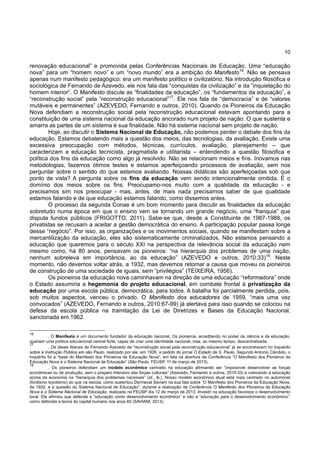10
renovação educacional” e promovida pelas Conferências Nacionais de Educação. Uma “educação
nova” para um “homem novo” e um “novo mundo” era a ambição do Manifesto16
. Não se pensava
apenas num manifesto pedagógico: era um manifesto político e civilizatório. Na introdução filosófica e
sociológica de Fernando de Azevedo, ele nos fala das “conquistas da civilização” e da “inquietação do
homem interior”. O Manifesto discute as “finalidades da educação”, os “fundamentos da educação”, a
“reconstrução social” pela “reconstrução educacional”17
. Ele nos fala de “democracia” e de “valores
mutáveis e permanentes” (AZEVEDO, Fernando e outros, 2010). Quando os Pioneiros da Educação
Nova defendiam a reconstrução social pela reconstrução educacional estavam apontando para a
constituição de uma sistema nacional da educação ancorado num projeto de nação. O que sustenta e
amarra as partes de um sistema é sua finalidade. Não há sistema nacional sem projeto de nação.
Hoje, ao discutir o Sistema Nacional de Educação, não podemos perder o debate dos fins da
educação. Estamos debatendo mais a questão dos meios, das tecnologias, da avaliação. Existe uma
excessiva preocupação com métodos, técnicas, currículos, avaliação, planejamento – que
caracterizam a educação tecnicista, pragmatista e utilitarista – entendendo a questão filosófica e
política dos fins da educação como algo já resolvido. Não se relacionam meios e fins. Inovamos nas
metodologias, fazemos ótimos testes e estamos aperfeiçoando processos de avaliação, sem nos
perguntar sobre o sentido do que estamos avaliando. Nossas didáticas são aperfeiçoadas sob que
ponto de vista? A pergunta sobre os fins da educação vem sendo intencionalmente omitida. É o
domínio dos meios sobre os fins. Preocupamo-nos muito com a qualidade da educação - e
precisamos sim nos preocupar - mas, antes, de mais nada precisamos saber de que qualidade
estamos falando e de que educação estamos falando, como dissemos antes.
O processo da segunda Conae é um bom momento para discutir as finalidades da educação
sobretudo numa época em que o ensino vem se tornando um grande negócio, uma “franquia” que
disputa fundos públicos (FRIGOTTO, 2011). Sabe-se que, desde a Constituinte de 1987-1988, os
privatistas se recusam a aceitar a gestão democrática do ensino. A participação popular passa longe
desse “negócio”. Por isso, as organizações e os movimentos sociais, quando se manifestam sobre a
mercantilização da educação, eles são sistematicamente criminalizados. Não estamos pensando a
educação que queremos para o século XXI na perspectiva da relevância social da educação nem
mesmo como, há 80 anos, pensavam os pioneiros: “na hierarquia dos problemas de uma nação,
nenhum sobreleva em importância, ao da educação” (AZEVEDO e outros, 2010:33)18
. Neste
momento, não devemos voltar atrás, a 1932, mas devemos retomar a causa que moveu os pioneiros
de construção de uma sociedade de iguais, sem “privilégios” (TEIXEIRA, 1956).
Os pioneiros da educação nova caminhavam na direção de uma educação “reformadora” onde
o Estado assumiria a hegemonia do projeto educacional, em combate frontal à privatização da
educação por uma escola pública, democrática, para todos. A batalha foi parcialmente perdida, pois,
sob muitos aspectos, venceu o privado. O Manifesto dos educadores de 1959, “mais uma vez
convocados” (AZEVEDO, Fernando e outros, 2010:67-99) já alertava para isso quando se colocou na
defesa da escola pública na tramitação da Lei de Diretrizes e Bases da Educação Nacional,
sancionada em 1962.
16
. O Manifesto é um documento fundador da educação nacional. Os pioneiros, acreditando no poder da ciência e da educação,
queriam uma política educacional central forte, capaz de criar uma identidade nacional, mas, ao mesmo tempo, descentralizada.
17
. Os ideais liberais de Fernando Azevedo da “reconstrução social pela reconstrução educacional” já se encontravam no Inquérito
sobre a Instrução Pública em são Paulo, realizado por ele, em 1926, a pedido do jornal O Estado de S. Paulo. Segundo Antonio Cândido, o
Inquérito foi a “base do Manifesto dos Pioneiros da Educação Nova”, em fala na abertura da Conferência “O Manifesto dos Pioneiros da
Educação Nova e o Sistema Nacional de Educação” (São Paulo, FEUSP, 11 de março de 2013).
18
. Os pioneiros defendiam um modelo econômico centrado na educação afirmando ser “impossível desenvolver as forças
econômicas ou de produção, sem o preparo intensivo das forças culturais” (Azevedo, Fernando e outros, 2010:33) e colocando a educação
acima da economia na “hierarquia dos problemas nacionais” (id., ib.). Nosso modelo econômico atual está mais centrado no automóvel
(fordismo toyotismo) do que na escola, como sustentou Dermeval Saviani na sua fala sobre “O Manifesto dos Pioneiros da Educação Nova,
de 1932, e a questão do Sistema Nacional de Educação”, durante a realização da Conferência O Manifesto dos Pioneiros da Educação
Nova e o Sistema Nacional de Educação, realizada na FEUSP dia 12 de março de 2013. Investir na educação favorece o desenvolvimento
local. Ele afirmou que defende a “educação como desenvolvimento econômico” e não a “educação para o desenvolvimento econômico”,
como defendia a teoria do capital humano nos anos 60 (SAVIANI, 2013).
 