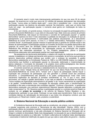 11
O momento atual é muito mais intensivamente participativo do que nos anos 30 do século
passado. Se levarmos em conta que cerca de 3,5 milhões de pessoas participaram das discussões
da Conae, “nunca antes na história deste país” - como diria o presidente Lula – vimos tamanha
participação popular nos destinos da educação nacional. Na dosimetria - para usar um termo hoje
muito em voga - da participação popular, o momento atual ganha em mobilização de todos os
precedentes.
E há, sem dúvida, um grande avanço, inclusive na concepção do papel da participação entre o
primeiro Documento-Referência e o que está em discussão hoje. Data venia aos autores do primeiro
Documento-Referência, nele sequer se mencionava o conceito de “participação popular”; a “gestão
democrática” aparecia do Eixo II mais associada à qualidade da educação e à avaliação do que ao
planejamento e ao aprimoramento e continuidade das políticas educacionais. Já o Documento-
Referência da Conae 2014 associa, no Eixo 5, a “Gestão Democrática, Participação Popular e o
Controle Social”. A participação popular massiva é essencial para a garantia do controle social e dos
direitos de aprendizagem. A participação popular no Conselho de Escola e na gestão democrática dos
sistemas de ensino deve ser atividade cidadã permanente de controle social. O Documento-
Referência fala também da necessidade da “participação popular na construção dos projetos
pedagógicos das instituições educativas” (p. 74). Projetos pedagógicos, planos e políticas
educacionais elaborados sem participação popular tem baixa legitimidade.
Na perspectiva de democracia participativa, o objetivo da criação de instâncias de participação
popular é estabelecer um diálogo permanente entre governo e sociedade, de tal forma que permita ao
governo desenvolver políticas públicas que contem com o endosso da sociedade. A gestão
democrática estabelecida na Constituição Federal de 1988 e na LDB 9394/96 implica na criação de
instrumentos que facilitem a participação popular na discussão, elaboração e implementação de
planos estaduais e municipais de educação e de projetos (eco) político-pedagógicos das escolas
(PADILHA, 2012), bem como de controle social das políticas educacionais.
O controle social tem por premissa o estabelecimento de mecanismos e instrumentos efetivos
e apropriados nessa “relação tensa da democracia” de que nos falava Paulo Freire. Como diz o
Documento-Referência da Conae 2014, “romper com a lógica da participação restrita requer a
superação dos processos de participação que não garantem o controle social dos processos
educativos, o compartilhamento das decisões e do poder, configurando-se muito mais como
mecanismo legitimador de decisões já tomadas centralmente” (p. 74). O que é novo, neste
documento, em relação à gestão democrática, é que nele se defende a necessidade de criação de
“novos modelos de organização administrativa e de gestão” e de “novos mecanismos de organização
e de gestão”, fundamentados numa “concepção de educação voltada para a transformação da
sociedade e não para a manutenção das condições vigentes”. Continua o documento: “a perspectiva
democrática pressupõe uma estrutura organizacional diferente daquela defendida e praticada pela
visão conservadora” (p. 75). Devemos pensar a participação popular e o controle social do Estado no
contexto de um projeto de sociedade e de reforma do Sistema Político Brasileiro e não,
simplesmente, participar no que existe. Participar no que existe para transformá-lo. Esta é uma das
condições básicas da radicalização da democracia e que todos nós almejamos construir, pois ela
aponta para um “Brasil sem miséria”, justo, produtivo e sustentável.
4. Sistema Nacional de Educação e escola pública unitária
A Conferência Nacional de Educação está se constituindo, ela própria, num movimento social
e popular auspicioso pois promove a “democracia de alta intensidade” (Santos, 2003), com a
participação efetiva da sociedade brasileira, impulsionada particularmente a partir do governo Lula. É
preciso continuar aprofundando a luta pela articulação do Sistema Nacional de Educação até se
chegar à unidade na diversidade. Nada mais desagregador na educação do que a desarticulação e a
desorganização do sistema ou a falta dele: “no Brasil, a alternativa de multiplicar redes desintegradas
– associadas à tradicional indefinição de papeis do que que cabe a cada esfera de governo – resultou
 