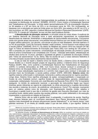 12
na diversidade de sistemas, na grande heterogeneidade da qualidade do atendimento escolar e na
iniquidade na distribuição de recursos” (ROMÃO, 2010:97). Como mostra a Confederação Nacional
dos Trabalhadores em Educação, “a União detém aproximadamente 57% da arrecadação tributária,
os 26 estados e o DF em torno de 25% e os municípios cerca de 18%. Em contrapartida, as
despesas com a educação por parte da União giram em torno 20%, dos estados e do DF, em 41%, e
dos municípios, em 39%, segundo o Instituto Nacional de Estudos e Pesquisas Educacionais” (CNTE,
2012:279). É o retrato da “iniquidade” de que nos fala José Eustáquio Romão.
A desarticulação da educação nacional é a principal causa do nosso atraso. A ausência de
um Sistema Nacional de Educação torna a área educacional ingovernável na multiplicidade
desarticulada de sistemas, fomentando a desigualdade de oportunidades educacionais. Convivemos
ainda com grande atraso educacional, uma pesada herança histórica que vem desde o Brasil Colônia.
A igreja católica patrocinou, por séculos, uma escola só para os mais abastados, servindo apenas a 3
ou 4% da população. Como diz Fernando Haddad, neste contexto, “nunca tivemos muito espaço para
a escola pública” (HADDAD, 2010:11). Os dados do Relatório da Unesco 2010 nos colocam em 88º
lugar no Índice de Desenvolvimento de Educação para Todos (IDE) num ranking de 128 países. O
IDE é composto por quatro indicadores: universalização da educação primária (da primeira a quarta
série do ensino fundamental a ser completada com 10 anos – distorção série-idade), alfabetização de
adultos (taxa acima de 15 anos), paridade e igualdade de gênero e qualidade da educação (medido
pelo “índice de sobrevivência” na 5a. Série). Não há dúvida de que a nossa estrutura federativa é
uma das principais causas desse desempenho desconcertante.
E não se trata de repetir o Sistema Único de Saúde (SUS), o Sistema Único de Assistência
Social (SUAS) ou o recente lançado projeto de segurança pública, o Sistemá Único de Segurança
Pública (SUSP). Mas, como sustenta a Confederação Nacional dos Trabalhadores em Educação
(CNTE) “o contexto democrático do SNE, num futuro breve, deverá conduzir à constituição do
Sistema Único de Educação Básica, em âmbito dos estados e municípios, conforme prevê o art. 11
da LDB. E essa radicalização organizativa é o caminho mais seguro para conduzir a educação ao
princípio maior da Constituição: a escola pública unitária” (CNTE, 2005:290). Sistema único não
significa sistema uniformizado e centralizado, lembrando a política educacional do regime autoritário.
Longe disso, Sistema Único significa articulação de ações, corresponsabilidade e cooperação em
função de uma finalidade comum; significa divisão de responsabilidades, parceria, colaboração,
cooperação, solidariedade. Concordo com José Marcelino de Rezende Pinto (2012:170) “é importante
assegurar, no âmbito do parlamento nacional, a aprovação de instrumentos legais que tracem
diretrizes gerais referentes ao regime de colaboração na oferta educacional e à gestão democrática
das escolas e sistemas de ensino, de preferência, articulando-os. Como? Por exemplo, avançando
para um sistema público único de educação, com financiamento tripartite (União, estados e
municípios) e gestão local (o que não é sinônimo de gestão pelo Executivo Municipal), por meio de
conselhos locais, eleitos pelos usuários das escolas públicas, com poder deliberativo e de execução
orçamentária, e autonomia em relação ao Executivo”.
Sistema Único não se opõe à gestão local, à autogestão, à autonomia da escola. Significa
mais recursos federais para os municípios executarem seus Planos Municipais de Educação19
,
significa mais diversidade de arranjos educacionais (pactos federativos)20
e, ao mesmo tempo, mais
padrões nacionais. É um direito do cidadão saber a que ele tem direito, o que significa “direito à
19
. Metade dos municípios brasileiros não tem plano de educação. Muitos deles aderem a programas federais mais para receber
recursos do que, propriamente, por convicção político-pedagógica. Por isso, na maioria dos casos, eles não tem como implementar acordos
e pactos que subscrevem (BORDIGNON, 2009).
20
. De diferentes formatos, os Arranjos de Desenvolvimento da Educação (ADEs) se constituem numa forma de trabalho em
rede, implementando a colaboração intermunicipal “promovendo e fortalecendo a cultura do planejamento integrado e colaborativo na visão
territorial e geográfica” (ABRUCIO & RAMOS, orgs. 2012:68). Esses arranjos podem se realizar entre vários entes federados sobre
diferentes temas e problemas, favorecendo a inovação e a experimentação. Eles podem também se constituir em políticas de estado
superando a tão criticada descontinuidade das ações das diferentes políticas de governo. Veja-se, entretanto, as considerações críticas
críticas sobre esse tema de Gilda Cardoso de Araujo em seu artigo: Federalismo Cooperativo e Arranjos de Desenvolvimento da Educação:
o atalho silencioso do empresariado para a definição e regulamentação do regime de cooperação,
http://seer.ufrgs.br/rbpae/article/view/37419/24160.
 
