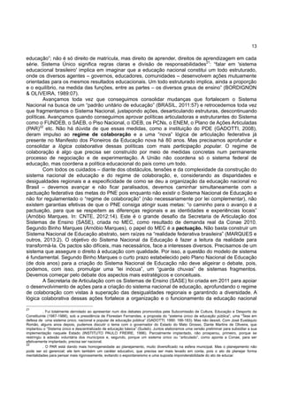 13
educação”; não é só direito de matrícula, mas direito de aprender, direitos de aprendizagem em cada
série. Sistema Único significa regras claras e divisão de responsabilidades21
: “falar em 'sistema
educacional brasileiro' implica em imaginar que a educação nacional constitui um todo estruturado,
onde os diversos agentes – governos, educadores, comunidades – desenvolvem ações mutuamente
orientadas para os mesmos resultados educacionais. Um todo estruturado implica, ainda a proporção
e o equilíbrio, na medida das funções, entre as partes – os diversos graus de ensino” (BORDIGNON
& OLIVEIRA, 1989:07).
Avançamos toda vez que conseguimos consolidar mudanças que fortalecem o Sistema
Nacional na busca de um “padrão unitário de educação” (BRASIL, 2011:57) e retrocedemos toda vez
que fragmentamos o Sistema Nacional, justapondo ações, desarticulando estruturas, descontinuando
políticas. Avançamos quando conseguimos aprovar políticas articuladoras e estruturantes do Sistema
como o FUNDEB, o SAEB, o Piso Nacional, o IDEB, os PCNs, o ENEM, o Plano de Ações Articuladas
(PAR)22
etc. Não há dúvida de que essas medidas, como a instituição do PDE (GADOTTI, 2008),
deram impulso ao regime de colaboração e a uma “nova” lógica de articulação federativa já
presente no Manifesto dos Pioneiros da Educação nova há 80 anos. Mas precisamos aprofundar e
consolidar a lógica colaborativa dessas políticas com mais participação popular. O regime de
colaboração é algo que precisa ser construído por meio de medidas concretas num permanente
processo de negociação e de experimentação. A União não coordena só o sistema federal de
educação, mas coordena a política educacional do país como um todo.
Com todos os cuidados – diante dos obstáculos, tensões e da complexidade da construção do
sistema nacional de educação e do regime de colaboração, e, considerando as disparidades e
desigualdades regionais e a especificidade de como se deu a organização da educação nacional no
Brasil – devemos avançar e não ficar paralisados, devemos caminhar simultaneamente com a
pactuação federativa das metas do PNE pois enquanto não existir o Sistema Nacional de Educação e
não for regulamentado o “regime de colaboração” (não necessariamente por lei complementar), não
existem garantias efetivas de que o PNE consiga atingir suas metas: “o caminho para o avanço é a
pactuação, para que se respeitem as diferenças regionais e as identidades e experiências locais”
(Arnóbio Marques. In: CNTE, 2012:14). Este é o grande desafio da Secretaria de Articulação dos
Sistemas de Ensino (SASE), criada no MEC, como resultado de demanda real da Conae 2010.
Segundo Binho Marques (Arnóbio Marques), o papel do MEC é a pactuação. Não basta construir um
Sistema Nacional de Educação abstrato, sem raízes na “realidade federativa brasileira” (MARQUES e
outros, 2013:2). O objetivo do Sistema Nacional da Educação é fazer a leitura da realidade para
transformá-la. Os pactos são difíceis, mas necessários, face a interesses diversos. Precisamos de um
sistema que assegure o direito à educação com qualidade. Por isso, a questão do modelo de sistema
é fundamental. Segundo Binho Marques o curto prazo estabelecido pelo Plano Nacional de Educação
(de dois anos) para a criação do Sistema Nacional de Educação não deve aligeirar o debate, pois,
podemos, com isso, promulgar uma “lei inócua”, um “guarda chuvas” de sistemas fragmentos.
Devemos começar pelo debate dos aspectos mais estratégicos e conceituais.
A Secretaria de Articulação com os Sistemas de Ensino (SASE) foi criada em 2011 para apoiar
o desenvolvimento de ações para a criação do sistema nacional de educação, aprofundando o regime
de colaboração com vistas à superação das desigualdades regionais e garantindo a diversidade. A
lógica colaborativa dessas ações fortalece a organização e o funcionamento da educação nacional
21
. Fui totalmente derrotado ao apresentar num dos debates promovidos pela Subcomissão de Cultura, Educação e Desporto da
Constituinte (1987-1988), sob a presidência de Florestan Fernandes, a proposta do “sistema único de educação pública”, uma “Tese em
defesa de uma sistema único, nacional e popular de educação pública” (GADOTTI, 1990: 166-183). Mas não desisti. Com José Eustáquio
Romão, alguns anos depois, pudemos discutir o tema com o governador do Estado do Mato Grosso, Dante Martins de Oliveira, que
implantou o “Sistema único e descentralizado de educação básica” (Sudeb). Juntos elaboramos uma versão preliminar para subsidiar a sua
implementação naquele Estado (INSTITUTO PAULO FREIRE, 1996). Parcialmente implantado, não prosperou, primeiro, porque se
restringiu à adesão voluntária dos municípios e, segundo, porque um sistema único ou “articulado”, como aponta a Conae, para ser
efetivamente implantado, precisa ser nacional.
22
. O PAR está dando mais homogeneidade ao planejamento, muito diversificado na esfera municipal. Mas o planejamento não
pode ser só gerencial; ele tem também um caráter educativo, que precisa ser mais levado em conta, pois o ato de planejar forma
mentalidades para pensar mais rigorosamente, evitando o espontaneísmo e uma suposta imponderabilidade do ato de educar.
 