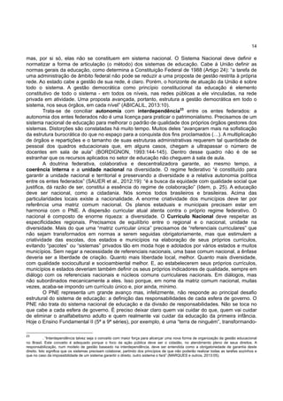 14
mas, por si só, elas não se constituem em sistema nacional. O Sistema Nacional deve definir e
normatizar a forma de articulação (o método) dos sistemas de educação. Cabe à União definir as
normas gerais da educação, como determina a Constituição Federal de 1988 (Artigo 24): “a tarefa de
uma administração de âmbito federal não pode se reduzir a uma proposta de gestão restrita à própria
rede. Ao estado cabe a gestão de sua rede, é claro. Porém, o horizonte de atuação da União é sobre
todo o sistema. A gestão democrática como princípio constitucional da educação é elemento
constitutivo de todo o sistema - em todos os níveis, nas redes públicas a ele vinculadas, na rede
privada em atividade. Uma proposta avançada, portanto, estrutura a gestão democrática em todo o
sistema, nos seus órgãos, em cada nível” (ABICALIL, 2013:10).
Trata-se de conciliar autonomia com interdependência23
entre os entes federados: a
autonomia dos entes federados não é uma licença para praticar o patrimonialismo. Precisamos de um
sistema nacional de educação para melhorar o padrão de qualidade dos próprios órgãos gestores dos
sistemas. Distorções são constatadas há muito tempo. Muitos deles “avançaram mais na sofisticação
da estrutura burocrática do que no espaço para a conquista dos fins proclamados (…). A multiplicação
de órgãos e repartições e o tamanho de suas estruturas administrativas requerem tal quantidade de
pessoal dos quadros educacionais que, em alguns casos, chegam a ultrapassar o número de
docentes em sala de aula” (BORDIGNON, 1993:144-145). Dentro desse quadro não é de se
estranhar que os recursos aplicados no setor de educação não cheguem à sala de aula.
A doutrina federativa, colaborativa e descentralizadora garante, ao mesmo tempo, a
coerência interna e a unidade nacional na diversidade. O regime federativo “é constituído para
garantir a unidade nacional e territorial e preservando a diversidade e a relativa autonomia política
entre os entes federados” (SAUER et al., 2012:19): “é a busca da equidade com qualidade social que
justifica, dá razão de ser, constitui a essência do regime de colaboração” (Idem, p. 25). A educação
deve ser nacional, como a cidadania. Nós somos todos brasileiros e brasileiras. Acima das
particularidades locais existe a nacionalidade. A enorme criatividade dos municípios deve ter por
referência uma matriz comum nacional. Os planos estaduais e municipais precisam estar em
harmonia com o PNE. A dispersão curricular atual atenta contra o próprio regime federativo. O
nacional é composto de enorme riqueza: a diversidade. O Currículo Nacional deve respeitar as
especificidades regionais. Precisamos de equilíbrio entre o regional e o nacional, unidade na
diversidade. Mais do que uma “matriz curricular única” precisamos de “referenciais curriculares” que
não sejam transformados em normas a serem seguidas obrigatoriamente, mas que estimulem a
criatividade das escolas, dos estados e municípios na elaboração de seus próprios currículos,
evitando “pacotes” ou “sistemas” privados tão em moda hoje e adotados por vários estados e muitos
municípios. Sem negar a necessidade de referenciais nacionais, uma base comum nacional, a ênfase
deveria ser a liberdade de criação. Quanto mais liberdade local, melhor. Quanto mais diversidade,
com qualidade sociocultural e socioambiental melhor. E, ao estabelecerem seus próprios currículos,
municípios e estados deveriam também definir os seus próprios indicadores de qualidade, sempre em
diálogo com os referenciais nacionais e núcleos comuns curriculares nacionais. Em diálogos, mas
não subordinados mecanicamente a eles. Isso porque, em nome da matriz comum nacional, muitas
vezes, acaba-se impondo um currículo único e, pior ainda, mínimo.
O PNE representa um grande avanço mas, infelizmente, não responde ao principal desafio
estrutural do sistema de educação: a definição das responsabilidades de cada esfera de governo. O
PNE não trata do sistema nacional de educação e da divisão de responsabilidades. Não se toca no
que cabe a cada esfera de governo. É preciso deixar claro quem vai cuidar do que, quem vai cuidar
de eliminar o analfabetismo adulto e quem realmente vai cuidar da educação da primeira infância.
Hoje o Ensino Fundamental II (5ª a 9ª séries), por exemplo, é uma “terra de ninguém”, transformando-
23
. “Interdependência talvez seja o conceito com maior força para alicerçar uma nova forma de organização da gestão educacional
no Brasil. Este conceito é adequado porque o foco da ação pública deve ser o cidadão, no atendimento pleno de seus direitos. A
responsabilização, num modelo de gestão baseado na interdependência, deve ser entendida como a obrigatoriedade de garantia deste
direito. Isto significa que os sistemas precisam colaborar, partindo dos princípios de que não poderão realizar todas as tarefas sozinhos e
que no caso da impossibilidade de um sistema garantir o direito, outro sistema o fará” (MARQUES e outros, 2013:05).
 