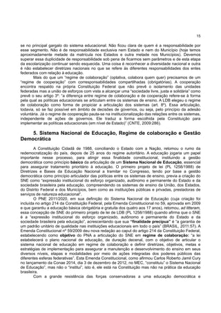 15
se no principal gargalo do sistema educacional. Não ficou clara de quem é a responsabilidade por
esse segmento. Não é de responsabilidade exclusiva nem Estado e nem do Município (hoje temos
aproximadamente metade da matrícula nos Estados e outra metade nos Municípios). Devemos
superar essa duplicidade de responsabilidade sob pena de ficarmos sem parâmetros e de esta etapa
da escolarização continuar sendo esquecida. Uma coisa é reconhecer a diversidade nacional e outra
é não estabelecer diretrizes nacionais no que se refere às diferentes responsabilidades dos entes
federados com relação à educação.
Mais do que um “regime de colaboração” (optativa, colabora quem quer) precisamos de um
“regime de cooperação” com corresponsabilidades compartilhadas (obrigatórias). A cooperação
encontra respaldo na própria Constituição Federal que não prevê o isolamento das unidades
federadas mas a união de esforços com vista a alcançar uma “sociedade livre, justa e solidária” como
prevê o seu artigo 3º: “a diferença entre regime de colaboração e de cooperação refere-se à forma
pela qual as políticas educacionais se articulam entre os sistemas de ensino. A LDB elegeu o regime
de colaboração como forma de propiciar a articulação dos sistemas (art. 8º). Essa articulação,
todavia, só se faz possível em âmbito de decisões de governos, ou seja, pelo princípio da adesão
voluntária. Já o regime de cooperação pauta-se na institucionalização das relações entre os sistemas,
independente de ações de governos. Ele traduz a forma escolhida pela Constituição para
implementar as políticas educacionais (em nível de Estado)” (CNTE, 2009:286).
5. Sistema Nacional de Educação, Regime de colaboração e Gestão
Democrática
A Constituição Cidadã de 1988, conciliando o Estado com a Nação, retomou o rumo da
redemocratização do país, depois de 25 anos do regime autoritário. A educação jogaria um papel
importante nesse processo, para atingir essa finalidade constitucional, instituindo a gestão
democrática como princípio básico da articulação de um Sistema Nacional de Educação, essencial
para assegurar tratamento prioritário à educação. O primeiro projeto de lei (PL 1258/1988) de
Diretrizes e Bases da Educação Nacional a tramitar no Congresso, tendo por base a gestão
democrática como princípio articulador das políticas entre os sistemas de ensino, previa a criação do
SNE como “expressão institucional do esforço organizado, autônomo e permanente do Estado e da
sociedade brasileira pela educação, compreendendo os sistemas de ensino da União, dos Estados,
do Distrito Federal e dos Municípios, bem como as instituições públicas e privadas, prestadoras de
serviços de natureza educacional”.
O PNE 2011/2020, em sua definição do Sistema Nacional de Educação (cuja criação foi
incluída no artigo 214 da Constituição Federal, pela Emenda Constitucional no 59, aprovada em 2009
e que garantiu a educação básica obrigatória e gratuita dos quatro aos 17 anos), retomou, ad litteram,
essa concepção de SNE do primeiro projeto de lei de LDB (PL 1258/1988) quando afirma que o SNE
é a “expressão institucional do esforço organizado, autônomo e permanente do Estado e da
sociedade brasileira pela educação”, acrescentando que sua “finalidade precípua” é “a garantia de
um padrão unitário de qualidade nas instituições educacionais em todo o país” (BRASIL, 2011:57). A
Emenda Constitucional nº 59/2009 deu nova redação ao caput do artigo 214 da Constituição Federal,
estabelecendo como objetivo do PNA a articulação do SNE em regime de colaboração: “a lei
estabelecerá o plano nacional de educação, de duração decenal, com o objetivo de articular o
sistema nacional de educação em regime de colaboração e definir diretrizes, objetivos, metas e
estratégias de implementação para assegurar a manutenção e desenvolvimento do ensino em seus
diversos níveis, etapas e modalidades por meio de ações integradas dos poderes públicos das
diferentes esferas federativas”. Esta Emenda Constitucional, como afirmou Carlos Roberto Jamil Cury
no lançamento da Conae 2014, dia 3 de dezembro de 2012, no MEC, “constituiu” o Sistema Nacional
de Educação”, mas não o “institui”, isto é, ele está na Constituição mas não na prática da educação
brasileira.
Com a grande resistência das forças conservadoras a uma educação democrática e
 