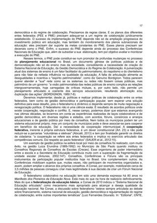 17
democrática e do regime de colaboração. Precisamos de regras claras. E os planos dos diferentes
entes federados (PEE e PME) precisam adequar-se a um regime de colaboração juridicamente
estabelecido. O sucesso da implementação do PNE depende não só da ampliação progressiva do
investimento público em educação, mas também do monitoramento dos planos subnacionais de
educação: eles precisam dar suporte às metas constantes do PNE. Esses planos precisam ser
decenais como o PNE. Enfim, o sucesso do PNE depende ainda do processo das Conferências
Nacionais de Educação que, além de subsidiar a sua elaboração, tem por objetivo avaliar e monitorar
a execução do PNE.
Nesses termos, o PNE pode constituir-se num promotor de profundas mudanças no processo
de planejamento educacional no Brasil, um documento gênese de políticas públicas e de
democratização não só do ensino mas da sociedade, consolidando a necessidade de criação do
Sistema Nacional de Educação, da Gestão Democrática e do Regime de Colaboração. A pulverização
atual dos sistemas de ensino é um fator facilitador do patrimonialismo, do nepotismo e do clientelismo
para não falar da nefasta influência na qualidade da educação. A falta de articulação alimenta as
desigualdades e incentiva o "espirito patrimonialista”, como diz Genuíno Bordignon. Todos parecem
querer atender a "sua" rede como se os sistemas ou redes não fossem coisas públicas, mas
patrimônio de um governo: “a visão patrimonialista das redes públicas de ensino complica as relações
intergovernamentais, hoje carregadas de críticas mútuas, e, por outro lado, não permite um
planejamento articulado e coerente dos serviços educacionais, resultando atomização e/ou
duplicação das ações” (BORDIGNON, 1989:7-8).
Devemos implementar, desde já, políticas e realizar práticas de colaboração entre os entes
federados, bem como de gestão democrática e participação popular, sem esperar uma solução
definitiva para esse desafio, pois o federalismo é dinâmico e depende sempre de muita negociação e
renegociação política. O federalismo não é uma ciência exata. É resultado de acordos políticos onde
existe cooperação, negociação e conflito. E, nesse campo, podemos dizer que estamos avançando
nas últimas décadas, se levarmos em conta as experiências realizadas de laços colaborativos e de
gestão democrática, em diversas regiões e estados, com acordos, fóruns, consórcios e arranjos
educacionais e de gestão pública por meio de conselhos. Nem todos os municípios podem ter um
sistema educacional próprio, mas um conjunto de municípios pode e deve associar-se para cooperar
em benefício da educação. Daí a necessidade da cooperação intermunicipal. A cooperação
federativa, inerente à própria estrutura federativa, é um dever constitucional (Art. 23) e não pode
reduzir-se a parcerias “voluntárias e eletivas" (Abicalil, 2013) e tem por finalidade garantir os direitos
de cidadania: “a cooperação se refere aos entes federados e implica no exercício articulado das
competências comuns. Diz respeito ao pacto federativo” (SAUER et al., 2012:15).
Um exemplo de gestão pública na esfera local por meio de conselhos foi realizado, com muito
êxito, na gestão Luiza Erundina (1989-1992) no Município de São Paulo quando instituiu os
Conselhos Regionais de Conselhos de Escolas (Creces). Esse organismo de poder intermediário
entre a escola e a Secretaria de Educação contribuía muito com a superação da fragmentação da
unidade escolar (Antunes, 2002:147). Conselhos, Conferências e Fóruns são os principais
instrumentos de participação popular instituídos hoje no Brasil. Uns complementam outros. As
Conferências mobilizam sujeitos que, muitas vezes, não participam de movimentos organizados e,
assim, podem ampliar o alcance dos próprios conselhos. A Conae, por exemplo, mobilizando cerca de
3,5 milhões de pessoas conseguiu criar mais legitimidade à sua decisão de criar um Fórum Nacional
de Educação.
O federalismo colaborativo na educação tem sido uma demanda expressa há 80 anos no
Manifesto dos Pioneiros da Educação Nova. Está mais do que na hora de realizá-lo definitivamente.
Mais do que a federalização da educação básica, a Conae de 2010 indicou o “Sistema Nacional de
Educação articulado” como mecanismo mais apropriado para alcançar a deseja qualidade da
educação nacional. Na Conae, a discussão sobre federalismo “esteve sempre articulada ao debate
sobre financiamento, sistema nacional de educação, gestão democrática e regulamentação do regime
de colaboração, entre outras importantes temáticas” (Luiz Fernandes Dourado. In: “Editorial”, CNTE,
 