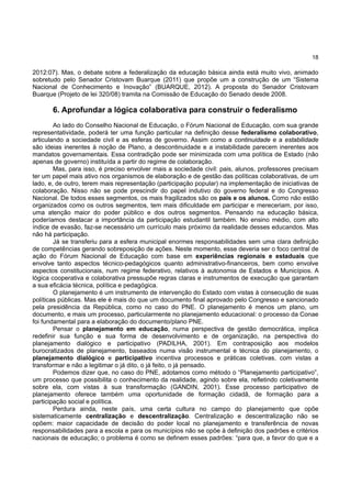 18
2012:07). Mas, o debate sobre a federalização da educação básica ainda está muito vivo, animado
sobretudo pelo Senador Cristovam Buarque (2011) que propõe um a construção de um “Sistema
Nacional de Conhecimento e Inovação” (BUARQUE, 2012). A proposta do Senador Cristovam
Buarque (Projeto de lei 320/08) tramita na Comissão de Educação do Senado desde 2008.
6. Aprofundar a lógica colaborativa para construir o federalismo
Ao lado do Conselho Nacional de Educação, o Fórum Nacional de Educação, com sua grande
representatividade, poderá ter uma função particular na definição desse federalismo colaborativo,
articulando a sociedade civil e as esferas de governo. Assim como a continuidade e a estabilidade
são ideias inerentes à noção de Plano, a descontinuidade e a instabilidade parecem inerentes aos
mandatos governamentais. Essa contradição pode ser minimizada com uma política de Estado (não
apenas de governo) instituída a partir do regime de colaboração.
Mas, para isso, é preciso envolver mais a sociedade civil: pais, alunos, professores precisam
ter um papel mais ativo nos organismos de elaboração e de gestão das políticas colaborativas, de um
lado, e, de outro, terem mais representação (participação popular) na implementação de iniciativas de
colaboração. Nisso não se pode prescindir do papel indutivo do governo federal e do Congresso
Nacional. De todos esses segmentos, os mais fragilizados são os pais e os alunos. Como não estão
organizados como os outros segmentos, tem mais dificuldade em participar e mereceriam, por isso,
uma atenção maior do poder público e dos outros segmentos. Pensando na educação básica,
poderíamos destacar a importância da participação estudantil também. No ensino médio, com alto
índice de evasão, faz-se necessário um currículo mais próximo da realidade desses educandos. Mas
não há participação.
Já se transferiu para a esfera municipal enormes responsabilidades sem uma clara definição
de competências gerando sobreposição de ações. Neste momento, esse deveria ser o foco central de
ação do Fórum Nacional de Educação com base em experiências regionais e estaduais que
envolve tanto aspectos técnico-pedagógicos quanto administrativo-financeiros, bem como envolve
aspectos constitucionais, num regime federativo, relativos à autonomia de Estados e Municípios. A
lógica cooperativa e colaborativa pressupõe regras claras e instrumentos de execução que garantam
a sua eficácia técnica, política e pedagógica.
O planejamento é um instrumento de intervenção do Estado com vistas à consecução de suas
políticas públicas. Mas ele é mais do que um documento final aprovado pelo Congresso e sancionado
pela presidência da República, como no caso do PNE. O planejamento é menos um plano, um
documento, e mais um processo, particularmente no planejamento educacional: o processo da Conae
foi fundamental para a elaboração do documento/plano PNE.
Pensar o planejamento em educação, numa perspectiva de gestão democrática, implica
redefinir sua função e sua forma de desenvolvimento e de organização, na perspectiva do
planejamento dialógico e participativo (PADILHA, 2001). Em contraposição aos modelos
burocratizados de planejamento, baseados numa visão instrumental e técnica do planejamento, o
planejamento dialógico e participativo incentiva processos e práticas coletivas, com vistas a
transformar e não a legitimar o já dito, o já feito, o já pensado.
Podemos dizer que, no caso do PNE, adotamos como método o “Planejamento participativo”,
um processo que possibilita o conhecimento da realidade, agindo sobre ela, refletindo coletivamente
sobre ela, com vistas à sua transformação (GANDIN, 2001). Esse processo participativo de
planejamento oferece também uma oportunidade de formação cidadã, de formação para a
participação social e política.
Perdura ainda, neste país, uma certa cultura no campo do planejamento que opõe
sistematicamente centralização e descentralização. Centralização e descentralização não se
opõem: maior capacidade de decisão do poder local no planejamento e transferência de novas
responsabilidades para a escola e para os municípios não se opõe à definição dos padrões e critérios
nacionais de educação; o problema é como se definem esses padrões: “para que, a favor do que e a
 