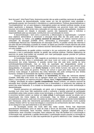 19
favor de quem”, diria Paulo Freire. Autonomia escolar não se opõe a padrões nacionais de qualidade.
Processos de descentralização, muitas vezes, em vez de permitirem maior equidade e
participação popular, tem favorecido o clientelismo e o patrimonialismo. Políticas descentralizadoras e
“municipalizadoras” em um país desigual e heterogêneo podem ser também políticas injustas, já que
tratam igualmente a desiguais. Repassar responsabilidades aos governos locais sem repassar
recursos, tem empobrecido ainda mais a educação em sua base, gerando desigualdades, injustiças e
revelando descaso em relação à educação, quando não repassando para o indivíduo a
responsabilidade pela sua educação, contribuindo com a privatização do ensino.
A descentralização – bem como a autonomia, a diferenciação ou regionalização – cumprem
seus objetivos democráticos e dinamizam a educação local. Mas ela não pode existir sem a
homogeneidade, ou melhor, uma política nacional de educação, um sistema nacional (único) e
“articulado” de educação (CONAE 2010), “democrático e emancipador”, como defende a
Confederação Nacional dos Trabalhadores em Educação (CNTE). A questão central das reformas é
que elas não tem enfrentado a questão do modelo: as ideias que orientam nossas reformas são ainda
neoliberais. Quando a CNTE fala num sistema nacional “democrático e emancipador” ela aponta para
um outro modelo.
O fortalecimento da gestão pública municipal e de sua autonomia não se opõe a padrões
nacionais e nem à participação popular na gestão das políticas públicas. Padrões oligárquicos de
exercício do poder local podem ser anulados com mais participação popular prevista em políticas
nacionais num regime de cooperação.
A Constituição Federal de 1988, reagindo ao centralismo do período autoritário, foi elaborada
no contexto de forte crítica à centralização sem levar muito em conta a enorme desigualdade
educacional dos entes federados. A questão central hoje não está tanto restrita ao tema
centralização/descentralização, mas ao tema da superação das desigualdades sociais e
educacionais. O desafio é instituir políticas públicas nacionais que contribuam para eliminar essas
desigualdades. A educação é um direito humano e como direito humano não pode ser distinta,
diferente, em cada esfera de governo. Precisa ser comum e igual para todos. Nossa educação
continua muito desigual. A autonomia dos entes federados não pode contrapor-se aos direitos
humanos. Unidade na diversidade não significa unidade na desigualdade.
Vivemos numa sociedade de redes e de movimentos. As redes são “estruturas abertas”
(Castells, 2000:498) onde novos nós se agregam desde que “compartilhem os mesmos códigos”
(Idem), o que significa: os mesmos princípios, valores, ideais. A lógica colaborativa das redes requer
o diálogo, articulação de ações e gestão compartilhada. Nesse contexto, um sistema nacional de
educação deve conciliar parâmetros nacionais com a diversidade e a autonomia dos sistemas de
ensino dos entes federados. É a unidade na diversidade, superando a tensão entre centralização e
descentralização.
Quando pensamos em participação, em geral, vem à imaginação um conjunto de pessoas
reunidas num único local. Não exploramos ainda o suficiente o grande potencial de participação
possibilitado pelas redes sociais e pelas novas tecnologias, a chamada “eParticipação”. Conferências
e encontros também podem se realizar em meio virtual. A participação popular se amplia com a
disseminação dos meios digitais de comunicação. Hoje, no Brasil, a participação popular,
principalmente dos jovens, está mais vinculadas às redes sociais, regidas por grande horizontalidade,
sem hierarquias, ainda não inteiramente aproveitada pelas políticas educacionais. Como sustenta
Ladislau Dowbor (2013) “as novas tecnologias e a economia do conhecimento são bem vindas, trata-
se de assegurar o seu aproveitamento e uso democrático”.
As tecnologias sociais vão muito além das redes sociais. Temos hoje disponíveis
gratuitamente ferramentas como as salas de chats e fóruns de discussão e debate que permitem
disponibilizar informações, fazer reuniões, distribuir Newsletters, organizar petições públicas e
questionários, fazer consultas e enquetes, fazer votações etc. Elas não facilitam só a comunicação e
a informação mas, igualmente, a gestão democrática, a participação social e popular e a formação do
comunidades virtuais, como no caso das experiências do governo eletrônico e das “cidades digitais”
 
