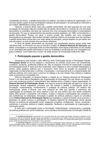 2
modalidades de ensino: “a gestão democrática do sistema, em todas as esferas de organização, é um
princípio basilar a partir do qual se fortalecem espaços de participação e de pactuação já instituídos e
por instituir” (MARQUES e outros, 2013:03).
Ademais, é preciso deixar claro que a gestão democrática não está separada de uma certa
concepção da educação. Não tem sentido falar de gestão democrática no contexto de uma educação
tecnocrática ou autoritária. Ela deve ser coerente com uma concepção democrática e emancipadora
da educação. Por que os representantes das escolas privadas rejeitaram, em 1988, na Constituinte, a
gestão democrática? Porque, em geral, o ensino privado não trabalha com uma concepção
emancipadora da educação. Mas existem também sistemas públicos de educação que não valorizam
a gestão democrática porque têm uma visão elitista da educação, porque separam os que sabem dos
que não sabem, os que mandam dos que devem obedecer.
O tema da gestão democrática da educação com participação popular ganha ainda mais
relevância hoje, no momento em que se discute a criação do Sistema Nacional de Educação que
define a articulação e a cooperação entre os entes federados. Essa lógica colaborativa só tem sentido
se for cimentada pela gestão democrática e tiver por finalidade a construção de uma “sociedade livre,
justa e solidária”, como determina o Inciso I do artigo terceiro da Constituição Federal de 1988.
1. Participação popular e gestão democrática
Comecemos pela relação e pela diferença entre Participação Social e Participação Popular.
Participação Social se dá nos espaços e mecanismos do controle social como nas conferências,
conselhos, ouvidorias, audiências públicas etc. São os espaços e formas de organização e atuação
da Participação Social. É assim que ela é entendida, como categoria e como conceito metodológico e
político, pelos gestores públicos que a promovem. Essa forma de atuação da sociedade civil
organizada é fundamental para o controle, a fiscalização, o acompanhamento e a implementação das
políticas públicas, bem como para o exercício do diálogo e de uma relação mais rotineira e orgânica
entre os governos e a sociedade civil.
Está em discussão, no governo federal, a criação de um “Sistema Nacional de Participação
Social” e um Novo Marco Regulatório das Organizações da Sociedade Civil que devem se constituir
num novo arcabouço jurídico e administrativo das relações entre o Estado e essas organizações. O
Sistema Nacional de Participação Social, com base no acúmulo alcançado até agora no campo da
participação, deverá estabelecer princípios que vão orientar e facilitar a participação social na
formulação, implementação, monitoramento e avaliação de políticas públicas. Um sistema não
hierarquizado, aberto e flexível, com uma estrutura em rede que garanta a autonomia das
organizações da sociedade civil. Esse sistema é fruto de uma política que vem sendo construída
desde 2003 quando o presidente Lula instituiu, ampliou e valorizou a participação dos conselhos e
das conferências na elaboração, formulação e gestão de políticas públicas e agora se concretiza
numa Política Nacional de Participação Social que estabelece o papel do Estado como promotor e
garantidor do direito humano à participação. O Sistema Nacional de Participação Social deverá
articular as políticas de participação social, integrando conselhos, conferências1
, fóruns, ouvidorias2
,
audiências e consultas públicas e órgãos colegiados, facilitando a participação de organizações e
movimento sociais.
É certo que a participação social na formulação, implementação, monitoramento e avaliação
de políticas públicas vem sendo fortalecida, como prevista e reconhecida pela Constituição Cidadã de
1
. As Conferências Nacionais “contribuíram com o reconhecimento de novos direitos pelo Estado, ampliando a cidadania no país
e alterando o modo de compreender os atores sociais, que passaram a ser entendidos como sujeitos de direitos e participantes do processo
de elaboração de políticas públicas” (BRASIL, SR/PR 2001:40). Elas se constituíram também num grande aprendizado para os movimentos
sociais, saindo de uma postura menos reivindicativa e mais propositiva.
2
. As Ouvidorias Públicas incorporaram a dimensão individual à participação social “oferecendo ao cidadão a possibilidade de
buscar informações, avaliar, criticar e melhorar os serviços e políticas públicas” (BRASIL, SR/PR, 2011:62). Elas passaram de 40, em 2002,
para 165 em 2010. Mais do que só se informar, a população, por meios delas, pode interagir com os órgãos públicos.
 