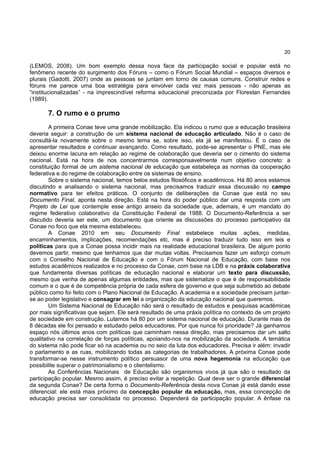 20
(LEMOS, 2008). Um bom exemplo dessa nova face da participação social e popular está no
fenômeno recente do surgimento dos Fóruns – como o Fórum Social Mundial – espaços diversos e
plurais (Gadotti, 2007) onde as pessoas se juntam em torno de causas comuns. Construir redes e
fóruns me parece uma boa estratégia para envolver cada vez mais pessoas - não apenas as
“institucionalizadas” - na imprescindível reforma educacional preconizada por Florestan Fernandes
(1989).
7. O rumo e o prumo
A primeira Conae teve uma grande mobilização. Ela indicou o rumo que a educação brasileira
deveria seguir: a construção de um sistema nacional de educação articulado. Não é o caso de
consultá-la novamente sobre o mesmo tema se, sobre isso, ela já se manifestou. É o caso de
apresentar resultados e continuar avançando. Como resultado, pode-se apresentar o PNE, mas ele
deixou enorme lacuna em relação ao regime de colaboração que deveria ser o cimento do sistema
nacional. Está na hora de nos concentrarmos corresponsavelmente num objetivo concreto: a
constituição formal de um sistema nacional de educação que estabeleça as normas da cooperação
federativa e do regime de colaboração entre os sistemas de ensino.
Sobre o sistema nacional, temos belos estudos filosóficos e acadêmicos. Há 80 anos estamos
discutindo e analisando o sistema nacional, mas precisamos traduzir essa discussão no campo
normativo para ter efeitos práticos. O conjunto de deliberações da Conae que está no seu
Documento Final, aponta nesta direção. Está na hora do poder público dar uma resposta com um
Projeto de Lei que contemple esse antigo anseio da sociedade que, ademais, é um mandato do
regime federativo colaborativo da Constituição Federal de 1988. O Documento-Referência a ser
discutido deveria ser este, um documento que oriente as discussões do processo participativo da
Conae no foco que ela mesma estabeleceu.
A Conae 2010 em seu Documento Final estabelece muitas ações, medidas,
encaminhamentos, implicações, recomendações etc, mas é preciso traduzir tudo isso em leis e
políticas para que a Conae possa incidir mais na realidade educacional brasileira. De algum ponto
devemos partir, mesmo que tenhamos que dar muitas voltas. Precisamos fazer um esforço comum
com o Conselho Nacional de Educação e com o Fórum Nacional de Educação, com base nos
estudos acadêmicos realizados e no processo da Conae, com base na LDB e na práxis colaborativa
que fundamenta diversas políticas de educação nacional e elaborar um texto para discussão,
mesmo que venha de apenas algumas entidades, mas que sistematize o que é de responsabilidade
comum e o que é de competência própria de cada esfera de governo e que seja submetido ao debate
público como foi feito com o Plano Nacional de Educação. A academia e a sociedade precisam juntar-
se ao poder legislativo e consagrar em lei a organização da educação nacional que queremos.
Um Sistema Nacional de Educação não será o resultado de estudos e pesquisas acadêmicas
por mais significativas que sejam. Ele será resultado de uma práxis política no contexto de um projeto
de sociedade em construção. Lutamos há 80 por um sistema nacional de educação. Durante mais de
8 décadas ele foi pensado e estudado pelos educadores. Por que nunca foi prioridade? Já ganhamos
espaço nós últimos anos com políticas que caminham nessa direção, mas precisamos dar um salto
qualitativo na correlação de forças políticas, apoiando-nos na mobilização da sociedade. A temática
do sistema não pode ficar só na academia ou no seio da luta dos educadores. Precisa ir além: invadir
o parlamento e as ruas, mobilizando todas as categorias de trabalhadores. A próxima Conae pode
transformar-se nesse instrumento político persuasor de uma nova hegemonia na educação que
possibilite superar o patrimonialismo e o clientelismo.
As Conferências Nacionais de Educação são organismos vivos já que são o resultado da
participação popular. Mesmo assim, é preciso evitar a repetição. Qual deve ser o grande diferencial
da segunda Conae? De certa forma o Documento-Referência desta nova Conae já está dando esse
diferencial: ele está mais próximo da concepção popular da educação, mas, essa concepção de
educação precisa ser consolidada no processo. Dependerá da participação popular. A ênfase na
 