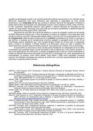 21
questão da participação popular e do controle social das políticas educacionais é um indicador desse
diferencial. Esperamos que outro diferencial seja realmente a capacidade da nova Conae
desembocar num anteprojeto de lei que construa o Sistema Nacional de Educação e fortaleça a
gestão democrática da educação com participação popular. Como sustenta a CNTE, neste momento,
é mais importante “depreender esforços” para efetivar o Sistema Nacional de Educação do que
“perder um longo tempo” discutindo uma nova LDB que só depois possibilitaria a regulamentação do
Sistema Nacional de Educação (CNTE, 2005:290).
Discute-se se a lei deve ser o ponto de partida ou o ponto de chegada. Lembro-me de canção
de Milton Nascimento dizendo que “o trem da partida é o mesmo da chegada”. A lei é esse trem onde
começa e termina a jornada. Começa pela debate público e termina com a sua aprovação final. Se é
lei complementar (determinação constitucional) ou ordinária (competência da União) o processo é
que definirá. A proposta de lei complementar encontra respaldo no parágrafo único do Art. 23 da
Constituição quando estabelece que “Leis Complementares fixarão as normas para a cooperação
entre a União e os Estados, o Distrito Federal e os Municípios, tendo em vista o equilíbrio do
desenvolvimento e do bem-estar em âmbito nacional”. Esse parece ser o melhor rumo a ser tomado.
A Conae-2010 se pronunciou a favor da discussão imediata de um anteprojeto de lei do SNE.
A sociedade quer participar desde o ponto de partida e não só depois que o trem estiver andando. E
ela já vem participando. De certa forma, a própria sociedade já pôs o trem em marcha defendendo a
criação do Sistema Nacional de Educação na Conae-2010. A sociedade civil, como representante da
nacionalidade, já avançou muito nesse debate. Urge definir o SNE como prioridade normativa
nacional. As entidades vinculadas aos sistemas de ensino tem a enorme responsabilidade de colocar
esse tema na agenda política nacional.
Referências bibliográficas
ABICALIL, Carlos Augusto, 2010. Construindo o Sistema Nacional Articulado de Educação. Brasília: Câmara
dos Deputados.
ABICALIL, Carlos Augusto, 2013. O Sistema Nacional de Educação: a atualização do Manifesto de 80 anos. In:
Conferência “O Manifesto dos Pioneiros da Educação Nova e o Sistema Nacional de Educação”, São
Paulo, MEC/SASE/FEUSP, 11 a 13 de março de 2013, mimeo.
ABONG, 1996. “A participação popular nos conselhos de gestão”.In: Cadernos ABONG, São Paulo: ABONG, n.
15, jul. 1996.
ABONG, 2012. Por um outro desenvolvimento. São Paulo: AGONG.
ABREU. Mariza, 1998. Organização da Educação Nacional na Constituição e na LDB. Ijuí: UNIJUÍ.
ABRUCIO, Fernando Luiz e Mozart Neves Ramos, orgs. 2012. Regime de colaboração e associativismo
territorial: Arranjos de Desenvolvimento da Educação. São Paulo: Moderna.
ANPED, 2009. Por um Plano Nacional de Educação (2011-2020) como política de Estado. Rio de Janeiro:
ANPED.
ANTUNES, Ângela. Aceita um conselho? Como organizar o colegiado escolar. São Paulo, Cortez/IPF, 2002.
ARAUJO, Gilda Cardoso de, 2013. Federalismo Cooperativo e Arranjos de Desenvolvimento da Educação: o
atalho silencioso do empresariado para a definição e regulamentação do regime de cooperação,
http://seer.ufrgs.br/rbpae/article/view/37419/24160.
ARROYO, Miguel Gonzalez, 2008. “Gestão Democrática: recuperar sua radicalidade política?” In: CORREA,
Bianca Cristina e Teise Oliveira Garcia, orgs., 2008. Políticas Educacionais e organização do Trabalho
na escola. São Paulo: Xamã, 2008, p. 39-56.
AVRITZER, Leonardo, 2012. Conferências Nacionais: ampliando e redefinindo os padrões de participação
social no Brasil. Brasília: IPEA (Texto para discussão).
AZEVEDO, Fernando e outros, 2010. Manifesto dos pioneiros da Educação Nova (1932) e dos educadores
1959. Recife: Fundação Joaquim Nabuco/MEC (Coleção Educadores).
AZEVEDO, Fernando, 1932. A reconstrução educacional no Brasil – ao povo e ao governo. Manifesto dos
Pioneiros da Educação Nova. São paulo: Nacional, 1932.
 