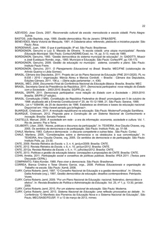 22
AZEVEDO, Jose Clovis, 2007. Reconversão cultural da escola: mercodscola e escola cidadã. Porto Alegre:
Sulina.
BASTOS, João Baptista, orgs, 1999. Gestão democrática. Rio de Janeiro: DP&A/SEPE.
BENEVIDES, Maria Victoria de Mesquita, 1991. A Cidadania ativa: referendo, plebiscito e iniciativa popular. São
Paulo: Ática.
BORDENAVE, Juan, 1994. O que é participação. 8ª ed. São Paulo: Braziliense.
BORDIGNON, Genuíno e Luiz S. Macedo de Oliveira. “A escola cidadã: uma utopia municipalista”. Revista
Educação Municipal. São Paulo, Cortez/UNDIME/Cead, no. 14, pp. 5-13, maio de 1989.
BORDIGNON, Genuíno, 1993. “Gestão democrática do sistema municipal de educação”. In: GADOTTI, Moacir
e José Eustáquio Romão, orgs., 1993. Município e Educação. São Paulo: Cortez/IPF, pp.135-172.
BORDIGNON, Genuíno, 2009. Gestão da educação no município: sistema, conselho e plano. São Paulo:
Instituto Paulo Freire.
BORDIGNON, Genuíno, 2011. O Planejamento Educacional no Brasil. Brasília: MEC/FNE (colaboração de
Arlindo Queiroz e Lêda Gomes).
BRASIL, Câmara dos Deputados, 2011. Projeto de Lei do Plano Nacional de Educação (PNE 2011/2020). PL no
8.035 / 2010 / organização: Márcia Abreu e Marcos Cordiolli. – Brasília : Câmara dos Deputados,
Edições Câmara, 2011. 106 p. – (Série ação parlamentar ; n. 436)
BRASIL, MEC, 2008. Documento Final da Conferência Nacional da Educação Básica. Brasília. Brasília: MEC
BRASIL, Secretaria Geral da Presidência da República, 2011. Democracia participativa: nova relação do Estado
com a Sociedade – 2003-2010. Brasília: SG/PR (2a. ed.).
BRASIL, SR/PR, 2011. Democracia participativa: nova relação do Estado com a Sociedade – 2003-2010.
Brasília. SR/PR (2ª edição).
BRASIL. Constituição (1988). Constituição da República Federativa do Brasil: promulgada em 5 de outubro de
1998: atualizada até a Emenda Constitucional nº 20, de 15-12-1998. 21. São Paulo: Saraiva, 1999.
BRASIL. Lei n.º 9394/96, de 20 de dezembro de 1996. Estabelece as diretrizes e bases da educação nacional.
Disponível em: <http://wwwt.senado.gov.br/legbras/>.
BUARQUE, Cristovam, 2011. A revolução republicana na educação. São Paulo: Moderna/Fundação Santillana.
BUARQUE, Cristovam, 2012. Proposta para a Construção de um Sistema Nacional de Conhecimento e
Inovação. Brasília: Senado Federal.
CASTELLS, Manuel, 2000. A sociedade em rede - a era da informação: economia, sociedade e cultura. Vol. 1.
Rio de Janeiro: Paz e Terra.
CELIBERTI, Lilian, 2005. “Atores, práticas e discursos da participação”. In: TEIXEIRA, Ana Claudia Chaves, org,
2005. Os sentidos da democracia e da participação. São Paulo: Instituto Polis, pp. 51-58.
CHAUÍ, Marilena, 1983. Cultura e democracia : o discurso competente e outras falas . São Paulo: Cortez.
CHAUÍ, Marilena, 2005. “Considerações sobre a democracia e os obstáculos à sua concretização”. In:
TEIXEIRA, Ana Claudia Chaves, org, 2005. Os sentidos da democracia e da participação. São Paulo:
Instituto Polis, pp. 23-30.
CNTE, 2009. Revista Retratos da Escola. v. 3, n. 4, jan/jun/2009. Brasília: CNTE.
CNTE, 2012. Revista Retratos da Escola. v. 6, n. 10, jan/jun/2012. Brasília: CNTE.
CNTE, 2012a. Revista Retratos da Escola. v. 6, n. 11, julho/dez/2012. Brasília: CNTE.
CNTE, 2013. Políticas e gestão da educação básica: concepções e proposições da CNTE. Brasília: CNTE.
COHN, Amélia, 2011. Participação social e conselhos de políticas públicas. Brasília: IPEA 2011. (Textos para
Discussão CEPAL).
COMPARATO, Fábio Konder, 1989. Para viver a democracia. São Paulo: Brasiliense.
CORREA, Bianca Cristina e Teise Oliveira Garcia, orgs., 2008. Políticas Educacionais e organização do
Trabalho na escola. São Paulo: Xamã, 2008.
CURY, Carlos Roberto Jamil, 1997. “O Conselho Nacional de Educação e a gestão democrática”. In: Oliveira,
Dalila Andrade (org.), 1997, Gestão democrática da educação: desafios contemporâneos. Petrópolis:
Vozes.
CURY, Carlos Roberto Jamil, 2009. “Por um Plano Nacional de Educação: nacional, federativo, democrático e
efetivo”. In: Revista Brasileira de Política e Administração da Educação. Vol. 25, nº 1, p. 13-30, jan/abr.
2009.
CURY, Carlos Roberto Jamil, 2010. Por um sistema nacional de educação. São Paulo: Moderna.
CURY, Carlos Roberto Jamil, 2013. Sistema Nacional de Educação: uma reflexão provocativa ao debate . In:
Conferência “O Manifesto dos Pioneiros da Educação Nova e o Sistema Nacional de Educação”, São
Paulo, MEC/SASE/FEUSP, 11 a 13 de março de 2013, mimeo.
 