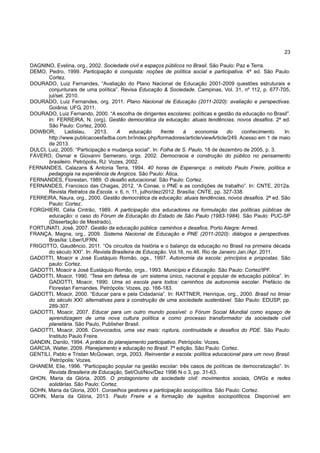 23
DAGNINO, Evelina, org., 2002. Sociedade civil e espaços públicos no Brasil. São Paulo: Paz e Terra.
DEMO, Pedro, 1999. Participação é conquista: noções de política social e participativa. 4ª ed. São Paulo:
Cortez.
DOURADO, Luiz Fernandes, “Avaliação do Plano Nacional de Educação 2001-2009 questões estruturais e
conjunturais de uma política”. Revisa Educação & Sociedade. Campinas, Vol. 31, nº 112, p. 677-705,
jul/set. 2010.
DOURADO, Luiz Fernandes, org. 2011. Plano Nacional de Educação (2011-2020): avaliação e perspectivas.
Goiânia: UFG, 2011.
DOURADO, Luiz Fernando, 2000. “A escolha de dirigentes escolares: políticas e gestão da educação no Brasil”.
In: FERREIRA, N. (org). Gestão democrática da educação: atuais tendências, novos desafios. 2ª ed.
São Paulo: Cortez, 2000.
DOWBOR, Ladislau, 2013. A educação frente à economia do conhecimento. In:
http://www.publicacoesfadba.com.br/index.php/formadores/article/viewArticle/249. Acesso em 1 de maio
de 2013.
DULCI, Luiz, 2005: “Participação e mudança social”. In: Folha de S. Paulo, 18 de dezembro de 2005, p. 3.
FÁVERO, Osmar e Giovanni Semeraro, orgs. 2002. Democracia e construção do público no pensamento
brasileiro. Petrópolis, RJ: Vozes, 2002.
FERNANDES, Calazans & Antonia Terra, 1994. 40 horas de Esperança: o método Paulo Freire, política e
pedagogia na experiência de Angicos. São Paulo: Ática.
FERNANDES, Florestan, 1989. O desafio educacional. São Paulo: Cortez.
FERNANDES, Francisco das Chagas, 2012. “A Conae, o PNE e as condições de trabalho”. In: CNTE, 2012a.
Revista Retratos da Escola. v. 6, n. 11, julho/dez/2012. Brasília: CNTE, pp. 327-338.
FERREIRA, Naura, org., 2000. Gestão democrática da educação: atuais tendências, novos desafios. 2ª ed. São
Paulo: Cortez.
FORGHIERI, Célia Cintrão, 1989. A participação dos educadores na formulação das políticas públicas de
educação: o caso do Fórum de Educação do Estado de São Paulo (1983-1984). São Paulo: PUC-SP
(Dissertação de Mestrado).
FORTUNATI, José, 2007. Gestão da educação pública: caminhos e desafios. Porto Alegre: Armed.
FRANÇA, Magna, org., 2009. Sistema Nacional de Educação e PNE (2011-2020): diálogos e perspectivas.
Brasília: Liber/UFRN.
FRIGOTTO, Gaudêncio, 2011. “Os circuitos da história e o balanço da educação no Brasil na primeira década
do século XXI”. In: Revista Brasileira de Educação. Vol.16, no.46. Rio de Janeiro Jan./Apr. 2011.
GADOTTI, Moacir e José Eustáquio Romão, ogs., 1997. Autonomia da escola: princípios e propostas. São
paulo: Cortez.
GADOTTI, Moacir e José Eustáquio Romão, orgs., 1993. Município e Educação. São Paulo: Cortez/IPF.
GADOTTI, Moacir, 1990. “Tese em defesa de um sistema único, nacional e popular de educação pública”. In:
GADOTTI, Moacir, 1990. Uma só escola para todos: caminhos da autonomia escolar. Prefácio de
Florestan Fernandes. Petrópolis: Vozes, pp. 166-183.
GADOTTI, Moacir, 2000. “Educar para e pela Cidadania”. In: RATTNER, Henrique, org., 2000. Brasil no limiar
do século XXI: alternativas para a construção de uma sociedade sustentável. São Paulo: EDUSP, pp.
289-307.
GADOTTI, Moacir, 2007. Educar para um outro mundo possível: o Fórum Social Mundial como espaço de
aprendizagem de uma nova cultura política e como processo transformador da sociedade civil
planetária. São Paulo, Publisher Brasil.
GADOTTI, Moacir, 2008. Convocados, uma vez mais: ruptura, continuidade e desafios do PDE. São Paulo:
Instituto Paulo Freire.
GANDIN, Danilo, 1994. A prática do planejamento participativo. Petrópolis: Vozes.
GARCIA, Walter, 2009. Planejamento e educação no Brasil. 7ª edição. São Paulo: Cortez.
GENTILI, Pablo e Tristan McGowan, orgs, 2003. Reinventar a escola: política educacional para um novo Brasil.
Petrópolis: Vozes.
GHANEM, Elie, 1996. “Participação popular na gestão escolar: três casos de políticas de democratização”. In:
Revista Brasileira de Educação, Set/Out/Nov/Dez 1996 N o 3, pp. 31-63.
GHON, Maria da Glória, 2005. O protagonismo da sociedade civil: movimentos sociais, ONGs e redes
solidárias. São Paulo: Cortez.
GOHN, Maria da Gloria, 2001. Conselhos gestores e participação sociopolítica. São Paulo: Cortez.
GOHN, Maria da Glória, 2013. Paulo Freire e a formação de sujeitos sociopolíticos. Disponível em
 