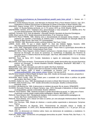 24
<http://www.utp.br/Cadernos_de_Pesquisa/pdfs/cad_pesq8/2_paulo_freire_cp8.pdf >. Acesso em 1
maio de 2013.
GOUVEIA, Andréa Barbosa Gouveia, José Marcelino de Rezende Pinto e Paulo Roberto Corbucci, orgs, 2011.
Federalismo e Políticas Educacionais na Efetivação do Direito à Educação no Brasil. Brasília: Ipea.
GRACINDO, Regina Vinhaes, 2010. “O Sistema Nacional de Educação e a escola pública de qualidade para
todos”. In: Revista Retratos da Escola, vol. 4, nº 6, jan/jun. 2010, pp. 53-64. Brasília: CNTE.
GRZYBOWSKI, Cândido, 2012. “Cidadania ativa, democratização e 'crise civilizatória'”. In: ABONG, 2012. Por
um outro desenvolvimento. São Paulo; AGONG, pp. 49-59.
HADDAD, Fernando, 2010. Ciclo de palestras – Educação. Brasília: Secretaria de Assuntos Estratégicos.
HORA, Dinair Leal da, 2010. Gestão educacional democrática. 2ª ed. Campinas: Alínea.
INSTITUTO PAULO FREIRE, 1996. Sistema único e descentralizado de educação básica (Sudeb) – versão
preliminar par subsidiar a formulação do Sistema Único e Descentralizado de Educação Básica do
Estado do Mato Grosso. São Paulo: IPF (mimeografado).
JACOBI, PEDRO, 1989. Movimentos sociais e políticas públicas. São Paulo: Cortez.
LEMOS, André, 2008. “O que é cidade digital?” In: Guia das Cidades Digitais, fevereiro, 2008.
http://www.guiadascidadesdigitais.com.br/index.php. Acesso em 1 de maio de 2013.
LIMA, Licínio, 2000. Organização escolar e democracia radical - Paulo Freire e a governação democrática da
escola pública. São Paulo: Cortez/Instituto Paulo Freire.
MARQUES, Binho, Flávia Nogueira, Antônio Roberto Lambertucci e Geraldo Grossi Junior, 2013. O Sistema
Nacional de Educação: em busca de consensos. In: Conferência “O Manifesto dos Pioneiros da
Educação Nova e o Sistema Nacional de Educação”, São Paulo, MEC/SASE/FEUSP, 11 a 13 de março
de 2013, mimeo.
MARTINS, Paulo de Sena, 2011. Fundeb, federalismo e regime de colaboração. Campinas: Autores
Associados.
MELCHIOR, José Carlos de Araújo. “Financiamento da Educação: gestão democrática dos recursos financeiros
públicos em Educação”. In Revista Brasileira Estudos Pedagógicos, Brasília/SP: MEC-INEP, v. 72,
set./dez., 1991. p. 262-290.
MÉSZÀROS, Istvan, 2005. Educação para além do capital. São Paulo: Boitempo.
MONLEVADE, João, 2001. 13 lições sobre fazer-se educador no Brasil. Brasília: Idea.
MORONI, José Antônio, 2006. O direito a participação no Governo Lula. In: www.icsw.org/global-
conferences/Brazil2006/.../jose_antonio_moroni. Acesso 1 de maio de 2013.
NAURA Syria Carapeto e Márcia Ângela de Aguiar, orgs, 2000. Gestão da Educação: impasses, perspectiva e
compromissos. São Paulo: Cortez.
NOGUEIRA, Marco Aurélio, 2004. Um Estado para a sociedade civil: temas éticos e políticos da gestão
democrática. São Paulo: Cortez.
OLIVEIRA, Clailton de. (org.), 1999. Municipalização do ensino no Brasil. Belo Horizonte: Autêntica.
OLIVEIRA, Dalila Andrade (org.), 1997. Gestão democrática da educação: desafios contemporâneos.
Petrópolis: Vozes.
OLIVEIRA, Inês Barbosa de, 1999. A democracia no cotidiano da escola. Rio de Janeiro: DP&A/SEPE.
OLIVEIRA, Romualdo Portela de e Wagner Santana, orgs., 2010. Educação e federalismo no Brasil: combater
as desigualdades, garantir a diversidade. Brasília: UNESCO.
PADILHA, Paulo Roberto, 1998. “Diretores escolares e gestão democrática da escola”. In: Salto para o Futuro:
construindo a escola cidadã: projeto-político-pedagógico. Brasília, MEC/SEED, p. 67-78.
PADILHA, Paulo Roberto, 2001. Planejamento dialógico: como construir o projeto político-pedagógico da
escola. São Paulo: Cortez/Instituto Paulo Freire.
PADILHA, Paulo Roberto, 2012. Educar em todos os cantos: por uma educação Intertranscultural. São Paulo:
Instituto Paulo Freire.
PARO, Vitor Henrique, 1996. Eleição de diretores: a escola pública experimenta a democracia. Campinas:
Papirus.
PINTO, José Marcelino de Rezende, 2012. “Financiamento da educação básica: a divisão de
responsabilidades”. In: CNTE, 2012. Revista Retratos da Escola, Brasília, v. 6, n. 10, jan./jun. 2012, pp.
155-172.
PNUD, 2004. La democracia em América Latina: hacia una democracia de ciudadanas y ciudadanos. In:
www.democracia.uddp.org.
PONTUAL, Pedro, 1995. “Construindo uma pedagogia democrática de poder”. Revista Polis, São Paulo, n. 15,
p. 25-35, 1995.
 
