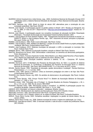 25
QUEIROZ, Arlindo Cavalcanti de e Lêda Gomes, orgs., 2009. Conferência Nacional de Educação (Conae) 2010
– Reflexões sobre o Sistema Nacional Articulado de Educação o Plano Nacional de Educação. Brasília:
MEC/INEP.
RATTNER, Henrique, org., 2000. Brasil no limiar do século XXI: alternativas para a construção de uma
sociedade sustentável. São Paulo: EDUSP.
ROCHA, José Cláudio. “A participação popular na gestão pública no Brasil”, 2011. Revista Jus Navigandi, ano
16, no. 2886, 27 maio de 2011. Disponível em: <http://jus.com.br/revista/texto/19205>. Acesso em: 17
nov. 2012.
ROCHA, José Cláudio. A participação popular nos conselhos municipais de educação da Bahia. Dissertação
(Mestrado) – Faculdade de Educação da Universidade Federal da Bahia.Salvador, 2001.
ROMÃO, José Eustáquio & Paulo Roberto Padilha, 1997. “Planejamento Socializado Ascendente na escola”. In:
GADOTTI, Moacir e José Eustáquio Romão, ogs., 1997. Autonomia da escola: princípios e propostas.
São paulo: Cortez, pp. 75-89.
ROMÃO, José Eustáquio, 1992. Poder Local e Educação. São Paulo: Cortez.
ROMÃO, José Eustáquio, 2000. Dialética da diferença: o projeto da escola cidadã frente ao projeto pedagógico
neoliberal. São Paulo: Cortez/Instituto Paulo Freire.
ROMÃO, José Eustáquio, 2010. Sistemas municipais de educação: a LDB e a educação no município. São
Paulo: Instituto Paulo Freire.
SANDER, Benno, 1985. Sistemas na educação brasileira: solução ou falácia? São Paulo: Saraiva.
SANTOS, Boaventura de Sousa, 2003. Democratizar a democracia: os caminhos da democracia participativa.
Porto: Afrontamento.
SAUER, Adeum Hilario, Francisco Aparecido Cordão, Maria Beatriz Luce, Maria Izabel Noronha e Paulo Speller,
2012. Regime de colaboração entre os sistemas de ensino. Brasília: CNE.
SAVIANI, Dermeval, 2008. Educação brasileira: estrutura e sistema. 10. ed. – Campinas, SP: Autores
Associados.
SAVIANI, Dermeval, 2013. O Manifesto dos Pioneiros da Educação Nova, de 1932, e a questão do Sistema
Nacional de Educação. In: Conferência “O Manifesto dos Pioneiros da Educação Nova e o Sistema
Nacional de Educação”, São Paulo, MEC/SASE/FEUSP, 11 a 13 de março de 2013, mimeo.
SOUSA, Sandra Zaquia, 1009. “Qualidade da educação, gestão democrática e avaliação”. Revista Eletrônica
Pesquiseduca, v. 1, n. 2, jul./dez. 2009.
TAMARIT, José, 1996. Educar o soberano: crítica ao iluminismo pedagógico de ontem e de hoje. São Paulo:
Cortez/Instituto Paulo Freire.
TEIXEIRA, Ana Claudia Chaves, org, 2005. Os sentidos da democracia e da participação. São Paulo: Instituto
Polis.
TEIXEIRA, Anísio Spinola, 1930. Porque “Escola Nova”? In: Boletim da Associação Bahiana de Educação.
Salvador, n.1, 1930. p. 2-30.
TEIXEIRA, Anísio, 1956. “Educação não é Privilégio”. In: Revista Brasileira de Estudos Pedagógicos, v. 26, n.
63, p. 3-31, jul.-set. 1956. Rio de Janeiro: MEC/INEP.
TEIXEIRA, Elenaldo Celso, 1996. “Movimentos sociais e conselhos”. In: ABONG, A participação popular nos
conselhos de gestão. Cadernos ABONG, São Paulo, n. 15, jul. 1996.
UNESCO, 2010. Educação: um tesouro a descobrir – destaques. Brasília: Unesco.
UNESCO, 2010a. Monitoramento dos objetivos da Educação para Todos 2010. Brasília: Unesco
WEFFORT, Francisco, 1992. Qual democracia? São Paulo: Companhia das Letras.
WEFFORT, Francisco, 2012. Espada, cobiça e fé: as origens do Brasil. São Paulo: Civilização Brasileira.
WERLE, Flávia Obino Corrêa, 2003. Conselhos escolares: implicações na gestão da escola básica. Rio de
Janeiro: DP&A.
WERLE, Flávia Obino Corrêa, org., 2006. Sistema municipal de ensino e regime de colaboração. Ijuí: Unijuí.
ZARAGOZA, José Manuel Esteve, 1999. O mal-estar docente: a sala de aula e a saúde dos professores. Bauru
(SP): EDUSC.
 