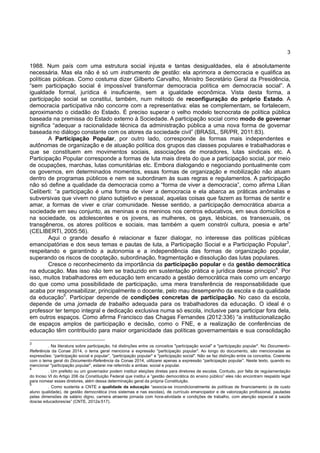 3
1988. Num país com uma estrutura social injusta e tantas desigualdades, ela é absolutamente
necessária. Mas ela não é só um instrumento de gestão: ela aprimora a democracia e qualifica as
políticas públicas. Como costuma dizer Gilberto Carvalho, Ministro Secretário Geral da Presidência,
“sem participação social é impossível transformar democracia política em democracia social”. A
igualdade formal, jurídica é insuficiente, sem a igualdade econômica. Vista desta forma, a
participação social se constitui, também, num método de reconfiguração do próprio Estado. A
democracia participativa não concorre com a representativa: elas se complementam, se fortalecem,
aproximando o cidadão do Estado. É preciso superar o velho modelo tecnocrata de política pública
baseada na premissa do Estado externo à Sociedade. A participação social como modo de governar
significa “adequar a racionalidade técnica da administração pública a uma nova forma de governar
baseada no diálogo constante com os atores da sociedade civil” (BRASIL, SR/PR, 2011:83).
A Participação Popular, por outro lado, corresponde às formas mais independentes e
autônomas de organização e de atuação política dos grupos das classes populares e trabalhadoras e
que se constituem em movimentos sociais, associações de moradores, lutas sindicais etc. A
Participação Popular corresponde a formas de luta mais direta do que a participação social, por meio
de ocupações, marchas, lutas comunitárias etc. Embora dialogando e negociando pontualmente com
os governos, em determinados momentos, essas formas de organização e mobilização não atuam
dentro de programas públicos e nem se subordinam às suas regras e regulamentos. A participação
não só define a qualidade da democracia como a “forma de viver a democracia”, como afirma Lilian
Celiberti: “a participação é uma forma de viver a democracia e ela abarca as práticas anômalas e
subversivas que vivem no plano subjetivo e pessoal, aquelas coisas que fazem as formas de sentir e
amar, a formas de viver e criar comunidade. Nesse sentido, a participação democrática abarca a
sociedade em seu conjunto, as meninas e os meninos nos centros educativos, em seus domicílios e
na sociedade, os adolescentes e os jovens, as mulheres, os gays, lésbicas, os transexuais, os
transgêneros, os atores políticos e sociais, mas também a quem constrói cultura, poesia e arte”
(CELIBERTI, 2005:56).
Aqui o grande desafio é relacionar e fazer dialogar, no interesse das políticas públicas
emancipatórias e dos seus temas e pautas de luta, a Participação Social e a Participação Popular3
,
respeitando e garantindo a autonomia e a independência das formas de organização popular,
superando os riscos de cooptação, subordinação, fragmentação e dissolução das lutas populares.
Cresce o reconhecimento da importância da participação popular e da gestão democrática
na educação. Mas isso não tem se traduzido em sustentação prática e jurídica desse principio4
. Por
isso, muitos trabalhadores em educação tem encarado a gestão democrática mais como um encargo
do que como uma possibilidade de participação, uma mera transferência de responsabilidade que
acaba por responsabilizar, principalmente o docente, pelo mau desempenho da escola e da qualidade
da educação5
. Participar depende de condições concretas de participação. No caso da escola,
depende de uma jornada de trabalho adequada para os trabalhadores da educação. O ideal é o
professor ter tempo integral e dedicação exclusiva numa só escola, inclusive para participar fora dela,
em outros espaços. Como afirma Francisco das Chagas Fernandes (2012:336) “a institucionalização
de espaços amplos de participação e decisão, como o FNE, e a realização de conferências de
educação têm contribuído para maior organicidade das políticas governamentais e sua consolidação
3
. Na literatura sobre participação, há distinções entre os conceitos "participação social" e "participação popular". No Documento-
Referência da Conae 2014, o tema geral menciona a expressão "participação popular". Ao longo do documento, são mencionadas as
expressões: “participação social e popular”, "participação popular" e "participação social". Não se faz distinção entre os conceitos. Coerente
com o tema geral do Documento-Referência da Conae 2014, utilizarei apenas a expressão “participação popular”. Neste texto, quando eu
mencionar "participação popular", estarei me referindo a ambas: social e popular.
4
. Um prefeito ou um governador podem instituir eleições diretas para diretores de escolas. Contudo, por falta de regulamentação
do Inciso VI do Artigo 206 da Constituição Federal que institui a “gestão democrática do ensino público” eles não encontram respaldo legal
para nomear esses diretores, além dessa determinação geral da própria Constituição.
5
. Como sustenta a CNTE a qualidade da educação “associa-se incondicionalmente às políticas de financiamento (e de custo
aluno qualidade), de gestão democrática (nos sistemas e nas escolas), de currículo emancipador e de valorização profissional, pautadas
pelas dimensões de salário digno, carreira atraente jornada com hora-atividade e condições de trabalho, com atenção especial à saúde
dos/as educadores/as” (CNTE, 2012a:517).
 