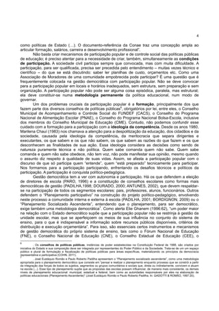 4
como políticas de Estado (…). O documento-referência da Conae traz uma concepção ampla ao
articular formação, salários, carreira e desenvolvimento profissional”.
Não basta criar mecanismos de participação popular e de controle social das políticas públicas
de educação; é preciso atentar para a necessidade de criar, também, simultaneamente as condições
de participação. A sociedade civil participa sempre que convocada, mas com muita dificuldade. A
participação, para ser qualificada, precisa ser precedida pelo entendimento – muitas vezes técnico e
científico – do que se está discutindo: saber ler planilhas de custo, orçamentos etc. Como uma
Associação de Moradores de uma comunidade empobrecida pode participar? É uma questão que é
frequentemente colocada na gestão democrática com participação popular. Não se deve convocar
para a participação popular em locais e horários inadequados, sem estrutura, sem preparação e sem
organização. A participação popular não pode ser alguma coisa episódica, paralela, mas estrutural;
ela deve constituir-se numa metodologia permanente da política educacional, num modo de
governar.
Um dos problemas cruciais da participação popular é a formação, principalmente dos que
fazem parte dos diversos conselhos de políticas públicas6
, obrigatórios por lei, entre eles, o Conselho
Municipal de Acompanhamento e Controle Social do FUNDEF (CACS), o Conselho do Programa
Nacional de Alimentação Escolar (PNAE), o Conselho do Programa Nacional Bolsa-Escola, inclusive
dos membros do Conselho Municipal de Educação (CME). Contudo, não podemos confundir esse
cuidado com a formação para a participação com a ideologia da competência. Desde os anos 1980,
Marilena Chauí (1983) nos chamava a atenção para a despolitização da educação, dos cidadãos e da
sociedade, causada pela ideologia da competência, da meritocracia que separa dirigentes e
executantes, os que sabem e os que não sabem, os que sabem as razões do que fazem e os que
desconhecem as finalidades de sua ação. Essa ideologia considera as decisões como sendo de
natureza puramente técnica e não política. Quem sabe comanda quem não sabe. Quem sabe
comanda e quem não sabe obedece, não tem voz, não pode manifestar sua opinião, mesmo quando
o assunto diz respeito à qualidade de suas vidas. Assim, se afasta a participação popular com o
discurso de que só participa quem “entende”, quem “está preparado” tecnicamente para participar.
Nos formamos para a participação participando, enfrentando os desafios técnicos e políticos da
participação. A participação é conquista político-pedagógica.
Gestão democrática tem a ver com autonomia e participação. Há os que defendem a eleição
de diretores de escola (PARO, 1996) e a constituição de conselhos escolares como formas mais
democráticas de gestão (PADILHA,1998; DOURADO, 2000; ANTUNES, 2002), que devem respaldar-
se na participação de todos os segmentos escolares: pais, professores, alunos, funcionários. Outros
defendem o “Planejamento participativo” na construção do projeto político-pedagógico, envolvendo
neste processo a comunidade interna e externa à escola (PADILHA, 2001; BORDIGNON, 2009) ou o
“Planejamento Socializado Ascendente”, entendendo que o planejamento, para ser democrático,
exige também uma metodologia democrática7
. Como alerta Elie Ghanem (1996:62), “um poder maior
na relação com o Estado democrático supõe que a participação popular não se restrinja à gestão da
unidade escolar, mas que se aperfeiçoem os meios de sua influência no conjunto do sistema de
ensino, para o que é indispensável a informação sobre recursos públicos disponíveis, critérios de
distribuição e execução orçamentária”. Para isso, são essenciais certos instrumentos e mecanismos
de gestão democrática do próprio sistema de ensino, tais como o Fórum Nacional de Educação
(FNE), o Conselho Nacional de Educação (CNE), o Conselho Estadual de Educação (CEE), o
6
. Os conselhos de políticas públicas, instâncias de poder estabelecidas na Constituição Federal de 1988, são criados por
iniciativa do Estado e sua composição deve ser integrada por representantes do Poder Público e da Sociedade. Trata-se de um um espaço
público e plural de formulação e fiscalização de políticas públicas para áreas específicas, materializando os princípios da democracia
representativa e participativa (COHN, 2011).
7
. José Eustáquio Romão e Paulo Roberto Padilha apresentam o “Planejamento socializado ascendente”, como uma metodologia
apropriada para o planejamento democrático que consiste em “pensar e realizar o planejamento enquanto processo que se constrói a partir
da integração das forças de todos os sujeitos, segmentos ou grupos comunitários e sociais que, direta ou indiretamente, convivem e atuam
na escola (...). Esse tipo de planejamento supõe que as propostas das escolas possam influenciar, de maneira mais consistente, os demais
níveis de planejamento educacional: municipal, estadual e federal, bem como as autoridades responsáveis por eles na elaboração de
políticas educacionais (Planejamento Ascendente)” (José Eustáquio Romão e Paulo Roberto Padilha. In: GADOTTI & ROMÃO, 1997:20).
 