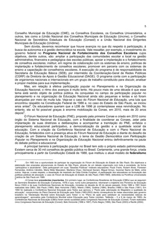 5
Conselho Municipal de Educação (CME), os Conselhos Escolares, os Conselhos Universitários, e
outros, tais como a (União Nacional dos Conselhos Municipais de Educação (Uncme), o Conselho
Nacional de Secretários Estaduais de Educação (Consed) e a União Nacional dos Dirigentes
Municipais de Educação (Undime).
Sem dúvida, devemos reconhecer que houve avanços no que diz respeito à participação, à
busca da autonomia e à gestão democrática na escola. Vale ressaltar, por exemplo, o investimento do
governo federal no Programa Nacional de Fortalecimento dos Conselhos Escolares cujos
objetivos, dentre outros, são: ampliar a participação das comunidades escolar e local na gestão
administrativa, financeira e pedagógica das escolas públicas; apoiar a implantação e o fortalecimento
de conselhos escolares; instituir, em regime de colaboração com os sistemas de ensino, políticas de
implantação e fortalecimento de conselhos escolares; promover em parceria com os sistemas de
ensino a capacitação de conselheiros escolares. A execução do programa é de responsabilidade da
Secretaria de Educação Básica (SEB), por intermédio da Coordenação-Geral de Redes Públicas
(CGRP) da Diretoria de Apoio à Gestão Educacional (DAGE). O programa conta com a participação
de organismos nacionais e internacionais em um grupo de trabalho constituído para discutir, analisar
e propor medidas para sua implementação.
Mas, em relação à efetiva participação popular no Planejamento e na Organização da
Educação Nacional, o ritmo dos avanços é muito lento. Há pouco mais de uma década é que esse
tema está sendo objeto de política pública. As conquistas no campo da participação popular no
planejamento e na organização da Educação Nacional ainda são pequenas e lentas e só foram
alcançadas por meio de muita luta. Veja-se o caso do Fórum Nacional de Educação, uma luta que
encontrou respaldo na Constituição Federal de 1988 e, no caso do Estado de São Paulo, se iniciou
anos antes8
. Os educadores queriam que a LDB de 1996 já contemplasse essa reivindicação. No
entanto, ela só foi possível graças à enorme mobilização da Conae, em 2010, mais de 20 anos
depois9
.
O Fórum Nacional de Educação (FNE), proposto pela primeira Conae e criado em 2010 como
órgão do Sistema Nacional de Educação, com a finalidade de coordenar as Conaes, zelar pela
implantação de suas diretrizes e deliberações e acompanhar a tramitação do PNE, enfatiza o
planejamento educacional participativo, a democratização da gestão e a qualidade social da
educação. Com a criação da Conferência Nacional de Educação e com o Plano Nacional de
Educação, fortalecidos com a presença ativa do Fórum Nacional de Educação e diante do desafio da
criação de um Sistema Nacional de Educação, o tema da Gestão Democrática com Participação
Popular no Planejamento e na Organização da Educação Nacional entrou definitivamente na pauta
do debate político e educacional.
A principal barreira à participação popular no Brasil tem sido o próprio estado patrimonialista.
Existem cerca de 30 mil conselhos de gestão pública no Brasil. Certamente, uma grande força, criada
principalmente a partir da Constituição Cidadã de 1988, que instituiu o atual modelo de federalismo
8
. Em 1983 tive a oportunidade de participar da organização do Fórum de Educação do Estado de São Paulo. Ele objetivava a
elaboração das propostas educacionais do Estado de São Paulo, através de um debate organizado com toda a sociedade, de forma
“participativa e ascendente”. Dele participaram em suas “Sessões Públicas” notáveis educadores: Paulo Freire, Rubem Alves, Florestan
Fernandes, Antônio Cândido, Maria Nilde Mascelani, Marilena Chauí, Dermeval Saviani, Miguel Arroyo, Guiomar Namo de Mello, entre
outros. Veja-se, a esse respeito, a dissertação de mestrado de Célia Cintrão Forghieri, A participação dos educadores na formulação das
políticas públicas de educação: o caso do Fórum de Educação do Estado de São Paulo (1983-1984), defendida na Pontifícia Universidade
Católica de São Paulo em 1989.
9
. A Conae teve precedentes importantes. Em primeiro lugar, as Conferências Brasileiras de Educação (CBEs) que se seguiram
ao Seminário Brasileiro de Educação (Campinas, 1978) e que, numa outra perspectiva, retomaram a trajetória dos Pioneiros da Educação
Nova (1932) e de suas Conferências Nacionais de Educação, iniciadas na década de 20 do século passado. Entre 1980 e 1991 foram
realizadas seis CBEs: São Paulo (1980), Belo Horizonte (1982), Niterói (1984), Goiânia (1984), Brasília (1988) e São Paulo (1991). Em
1994 foi realizada a Conferência Nacional Educação para Todos que aprovou o “Pacto pela valorização do Magistério e qualidade da
educação”, compromisso do Plano Decenal de Educação para Todos (1993-2003) dando consequência às metas assumidas pelo governo
brasileiro na “Declaração Mundial sobre Educação para Todos” e no “Plano de ação para satisfazer as necessidades básicas de
aprendizagem”, aprovados pela Conferência Mundial sobre Educação para Todos (Jomtien, Tailândia – 5 a 9 de março de 1990). As
Conferências Nacionais de Educação (CBEs) foram sendo sucedidas pelos Congressos Nacionais de Educação (Coned). Foram realizados
cinco Congressos Nacionais de Educação (Coned): Belo Horizonte (1996 e 1997), Porto Alegre (1999), São Paulo (2003) e Recife (2004).
 