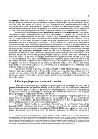 6
cooperativo. Mas eles podem constituir-se em mero ritual burocrático se não tiverem poder de
decisão. Estamos avançando com a proposta de criação do Sistema Nacional de Participação Social,
mas falta muito para termos um governo cujo modo de governar seja essencialmente participativo. A
maioria dos espaços de participação são espaços consultivos. Os movimentos sociais e populares
trabalham com uma concepção de participação como espaço de controle social e não só de consulta
popular. Espaço de controle público do Estado é diferente de espaço de interlocução com o Estado.
A Constituição de 1988 consagrou a participação social e o controle público sobre a gestão
das políticas públicas, prevendo uma multiplicidade de conselhos obrigatórios para os estados e os
municípios receberem repasses de recursos. Contudo, a sua implementação vem sendo ameaçada
não só porque, para muitos, ela é considerada como acessória, mas também por conjunturas hostis à
participação, por distorções próprias da nossa sociedade hierarquizada e por falta de um marco
regulatório adequado. A participação popular é pouco produtiva se não se traduzir em instrumentos
concretos (normais, leis e mudanças orçamentárias) que permitam o controle, o acompanhamento, a
fiscalização e a decisão sobre as políticas públicas. Mesmo quando essa regulação existe, nem todas
as distorções são evitadas. Como mostra Amélia Cohn (2011:21), dadas as características da nossa
sociedade, isso possibilitou distorções, como, de um lado, o monopólio da participação nos
colegiados por lideranças locais (um mesmo representante participando de vários conselhos) – sob a
alegação de que “as pessoas não querem participar”, mas que, de fato, trata-se de “resistência à
divisão do poder” - e, de outro, a ocupação da representação por profissionais da área, já que eles
“são mais capazes de saber o que é melhor para aqueles segmentos sociais, marcados pela vivência
da carência cotidiana”. Amélia Cohn acrescenta ainda que os movimentos mais organizados “tendem
a negociar com êxito a representação no interior do conselho junto a outros movimentos menos
organizados ou com menor expressão ou visibilidade junto à sociedade” (idem), mostrando outra
distorção da participação social.
Passaram-se 25 anos da promulgação da Constituição de 1988. Apesar de todos os avanços,
sabemos que a participação social se limita, ainda, muitas vezes, à parcela da população que tem
vínculo com associações civis. Os conselhos não expressam a vontade de toda a sociedade. A
participação social é restrita aos segmentos sociais que têm mais capacidade de organização e de
expressão política.
2. Participação popular e educação popular
Dentre as conceituações que subjazem às proposições para elaboração do PNE, está a
gestão democrática dos sistemas de ensino, entendida como “uma das dimensões fundamentais
que possibilitam o acesso à educação de qualidade”, à formação para a cidadania e como “princípio
da educação nacional” da elaboração de “planos de desenvolvimento educacional” e de “projetos
político-pedagógicos participativos” (BRASIL, 2011:59-60).
O princípio da gestão democrática não deve ser entendido apenas como prática participativa e
descentralização do poder, mas como radicalização da democracia10
, como uma estratégia de
superação do autoritarismo, do patrimonialismo, do individualismo e das desigualdades sociais.
Desigualdades educacionais produzem desigualdades sociais.
A primeira Conae mostrou a necessidade de construção de um Sistema Nacional de
Educação (SNE) articulado, coordenado e integrado, como forma de superar a educação
fragmentada, setorizada, justaposta e desarticulada (ROMÃO, 2010). Isso só pode ser feito tendo a
gestão democrática como princípio motor do sistema, articulando as diferentes estruturas e
10
. O último Congresso Nacional de Educação (CONED), realizado em Recife, em 2004, indicou que “a gestão democrática da
educação brasileira deve ter como preceito básico a radicalização da democracia, que se traduz no caráter público e gratuito da educação,
na inserção social, nas práticas participativas, na descentralização do poder, no direito à representação e organização diante do poder, na
eleição direta de dirigentes, na socialização dos conhecimentos e das decisões colegiadas e, muito especialmente, na construção de uma
atitude democrática das pessoas em todos os espaços de intervenção organizada. Assim, o processo de construção da gestão democrática
da educação pressupõe autonomia, representatividade social e formação para a cidadania” (Apud: Abicalil, 2013: 6).
 
