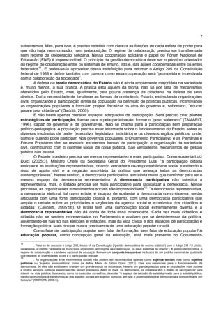 7
subsistemas. Mas, para isso, é preciso redefinir com clareza as funções de cada esfera de poder para
que não haja, nem omissão, nem justaposição. O regime de colaboração precisa ser transformado
num regime de cooperação solidária. Nessa cooperação solidária o papel do Fórum Nacional de
Educação (FNE) é imprescindível. O princípio da gestão democrática deve ser o princípio orientador
do regime de colaboração entre os sistemas de ensino, isto é, das ações coordenadas entre os entes
federados11
. E poder-se-ia aproveitar dessa redefinição para retomar o Artigo 205 da Constituição
federal de 1988 e definir também com clareza como essa cooperação será “promovida e incentivada
com a colaboração da sociedade”.
A defesa da teoria democrática do Estado não é ainda amplamente majoritária na sociedade
e, muito menos, a sua prática. A prática está aquém da teoria, não só por falta de mecanismos
oferecidos pelo Estado, mas, igualmente, pela pouca presença da cidadania na defesa de seus
direitos. Daí a necessidade de fortalecer as formas de controle do Estado, estimulando organizações
civis, organizando a participação direta da população na definição de políticas públicas, incentivando
as organizações populares a formular, propor, fiscalizar os atos do governo e, sobretudo, “educar
para e pela cidadania” (Gadotti, 2000).
E não basta apenas oferecer espaços adequados de participação. Será preciso criar planos
estratégicos de participação, formar para e pela participação, formar o “povo soberano” (TAMARIT,
1996), capaz de governar e de governar-se. Não se chama para a participação sem preparação
político-pedagógica. A população precisa estar informada sobre o funcionamento do Estado, sobre as
diversas instâncias de poder (executivo, legislativo, judiciário) e os diversos órgãos públicos, onde,
como e quando pode participar. Nos governos populares, o Orçamento Participativo e as Plenárias e
Fóruns Populares têm se revelado excelentes formas de participação e organização da sociedade
civil, contribuindo com o controle social da coisa pública. São verdadeiros mecanismos de gestão
pública não estatal.
O Estado brasileiro precisa ser menos representativo e mais participativo. Como sustenta Luiz
Dulci (2005:3), Ministro Chefe da Secretaria Geral do Presidente Lula, “a participação cidadã
enriquece as instituições representativas, criando verdadeira co-responsabilidade social e evitando o
risco de apatia civil e a negação autoritária da política que ameaça todas as democracias
contemporâneas”. Nesse sentido, a democracia participativa tem ainda muito que caminhar para ter o
mesmo espaço da democracia representativa. A democracia participativa não substitui a
representativa, mas, o Estado precisa ser mais participativo para radicalizar a democracia. Nesse
processo, as organizações e movimentos sociais são imprescindíveis12
: “a democracia representativa,
a democracia eleitoral, tal como existe, é incapaz de sustentar a democracia como sistema, senão
articulada com uma forte participação cidadã e, portanto, com uma democracia participativa que
amplie o debate sobre as prioridades e urgências da agenda social e econômica dos cidadãos e
cidadãs” (Celiberti, 2005:56). O Brasil tem uma composição social extremamente diversa e a
democracia representativa não dá conta de toda essa diversidade. Cada vez mais cidadãos e
cidadãs não se sentem representados no Parlamento e acabam por se desinteressar da política,
ausentando-se não só nas eleições e votações, mas da vida cívica e dos espaços de participação e
formação política. Mais do que nunca precisamos de uma educação popular cidadã.
Como falar de participação popular sem falar de formação, sem falar de educação popular? A
educação popular, como concepção geral da educação, está mais presente no Documento-
11
. Trata-se de associar o Artigo 206, Inciso VI da Constituição (“gestão democrática do ensino público”) com o Artigo 211 (“A União,
os estados, o Distrito Federal e os municípios organizem, em regime de colaboração, os seus sistemas de ensino”). A gestão democrática, o
regime de colaboração e o sistema nacional de educação formam um conjunto inseparável na busca de um padrão nacional de qualidade
que respeite às diversidades locais e a participação popular.
12
. As organizações e os movimentos sociais não podem ser reconhecidos apenas como sujeitos sociais mas como sujeitos
políticos ou “sujeitos sociopolíticos” como os define Maria da Glória Gohn (2013). Eles são essenciais para o funcionamento da
democracia. Se eles não existissem, criariam um grande vácuo na sociedade, haveria um grande prejuízo para as populações mais pobres
e muitos serviços públicos essenciais não seriam prestados. Além do mais, na democracia, os cidadãos têm o direito de se organizar para
intervir na vida pública, buscando, como no caso dos conselhos, descolar “o espaço de decisão do estatal-privado para o estatal-público,
dando oportunidade à transformação dos sujeitos sociais em sujeitos políticos, em que a governabilidade é democrática e compartilhada por
todos/as” (MORONI, 2006:5).
 