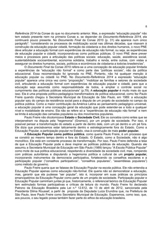8
Referência 2014 da Conae do que no documento anterior. Mas, a expressão “educação popular” não
tem estado presente nem na primeira Conae e, se depender do Documento-Referência 2014, ela
continuará pouco presente. No Documento Final da Conae 2010 (p. 31) ela aparece num único
parágrafo”: “considerando os processos de mobilização social nas últimas décadas, que visavam à
construção da educação popular cidadã, formação da cidadania e dos direitos humanos, o novo PNE
deve articular a educação formal com experiências de educação não formal, ou seja, as experiências
de educação popular e cidadã, incorporando-as como políticas públicas. O novo PNE deve prever
meios e processos para a articulação das políticas sociais: educação, saúde, assistência social,
sustentabilidade socioambiental, economia solidária, trabalho e renda, entre outras, com vistas a
assegurar os direitos humanos, sociais, políticos e econômicos de cidadania a todo/as brasileiro/as”.
O Documento Final da Conae 2010 refere-se a uma concepção de educação popular limitada
a experiências de “educação não formal” e como parte das “políticas sociais”, não da política
educacional. Essa recomendação foi ignorada no PNE. Portanto, não há qualquer menção à
educação popular ou cidadã no PNE. No Documento-Referência 2014 a expressão “educação
popular” aparece uma única vez como “proposição”: “mobilizar as famílias e setores da sociedade
civil, articulando a educação formal com experiências de educação popular e cidadã, para que a
educação seja assumida como responsabilidade de todos, e ampliar o controle social no
cumprimento das políticas públicas educacionais” (p.79). A educação popular é muito mais do que
isso. Ela é uma proposta político-pedagógica transformadora de política educacional, como fez Paulo
Freire quando chegou à Secretaria Municipal de Educação de São Paulo, em 1989: a educação
popular saiu do campo da resistência social para a disputa de um projeto de sociedade no campo da
política pública. Como a maior contribuição da América Latina ao pensamento pedagógico universal,
a educação popular é uma concepção geral da educação que pode estender-se a todo e qualquer
nível e modalidade de ensino. Ela não se refere só a “experiências de educação não formal” e nem
se limita à educação das camadas populares ou dos movimentos populares.
Paulo Freire não dicotomizava Estado e Sociedade Civil. Ele os concebia como entes que se
interpenetram na disputa pela “hegemonia” (Gramsci), por um projeto de sociedade. Por isso, é
possível pensar a transformação do estado a partir de dentro dele, com um pé dentro e um pé fora.
Ele dizia que precisávamos estar taticamente dentro e estrategicamente fora do Estado. Como a
Educação Popular, a participação popular no Estado, visa à construção de mais poder popular.
A Educação Popular como política pública, como queria Paulo Freire, é um processo que
se constrói ao mesmo tempo dentro e fora do Estado. O Estado, como a Sociedade, não é algo
monolítico. Ele está em constante processo de transformação. Por isso, Paulo Freire defendia a tese
de que a Educação Popular pode e deve inspirar as políticas públicas de educação. Quando ele
assumiu a Secretaria Municipal de Educação em São Paulo (1989) lançou “A Escola Pública Popular”
como mote de sua política educacional, respeitando a diversidade da sociedade civil, mas, rompendo
com práticas autoritárias e disputando a hegemonia política e cultural de um projeto popular,
incorporando instrumentos da democracia participativa, fortalecendo os conselhos escolares e a
participação popular (“conselhos participativos”, “conselhos populares”, “assembleias populares”)
como método de governo.
Paulo Freire queria que se falasse de Educação Popular na escola pública. Ele não entendia a
Educação Popular apenas como educação não-formal. Ele queria não só democratizar a educação,
mas, garantir que ela pudesse “ser popular”, isto é, incorporar em suas práticas os princípios
emancipatórios da Educação Popular como parte de um projeto de sociedade. Participação popular e
Educação Popular caminham juntas já que, historicamente, o referencial teórico da Educação Popular
tem estimulado formas participativas e críticas de leitura do mundo. Paulo Freire foi declarado
Patrono da Educação Brasileira pela Lei n.º 12.612, de 13 de abril de 2012, sancionada pela
Presidenta Dilma Roussef, a partir de proposta da Deputada Luiza Erundina que, na Prefeitura de
São Paulo, teve Paulo Freire como Secretário Municipal de Educação. Esperamos, como isso, que,
aos poucos, o seu legado possa também fazer parte do ethos da educação brasileira.
 