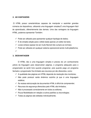 2. AS VANTAGENS 
O HTML possui características capazes de manipular e assimilar grandes números de dispositivos, utilizando uma linguagem simples.É uma linguagem fácil de aprendizado, diferentemente das demais. Uma das vantagens da linguagem HTML, podemos apresentar Também: 
 Pode ser utilizado para apresentar qualquer tipologia de dados;  É de simples edição para o efeito basta apenas um editor de texto;  Loose sintaxe (apesar de ser muito flexível não cumpre as normas);  Pode ser utilizada em qualquer sistema operacional sendo multi-plataforma; 
 
3. DESVANTAGEM 
O HTML não e uma linguagem simples é preciso de um conhecimento prévio da linguagem para desenvolver páginas, e programa adequado para o programador se sentir livre quando programar, pois quando pega um programa fechado o programador fica limitado aos recursos por ele oferecidos, como: 
 A qualidade das páginas em HTML depende da resolução dos monitores; 
 Não pode produzir saída dinâmico sozinho já que é uma linguagem estática; 
 Às vezesa estruturação de documentos HTML é difícil de compreender; 
 Recursos de segurança oferecidos pelo HTML são limitados; 
 Não é processado correctamente em todos os editores; 
 Pouca flexibilidade em relação a outros padrões ou teccnologias; 
 Todas as páginas são editadas individualmente; 
 