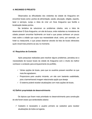 4. INICIANDO O PROJETO 
Observados as dificuldades dos visitantes da cidade de Araguaína em encontrar locais como: pontos de alimentação, saúde, educação, religião, esporte, lazer e serviços, surgiu a ideia de criar um Guia Araguaína que facilite a localização destes pontos. Na tentativa de solucionar os problemas citados, veio a ideia de desenvolver O Guia Araguaína, um site de busca, onde visitantes ou moradores da cidade possam encontrar facilmente um local e que possa conhecer um pouco mais sobre a cidade que supra sua necessidade atual, como, por exemplo, um hotel ou restaurante, e que possa observar através da lista de locais oferecidos qual o local mais próximo ao seu no momento. 
4.1 Requisitos de Conteúdo 
Após pesquisas realizadas para resolver alguns problemas, percebeu-se a necessidade de buscar locais da cidade de Araguaína com o intuito de melhor conhecer o conteúdo para enriquecimento do portfólio. 
 Várias opções de locais, para que os usuários possam escolher os que mais lhe agradarem.  Proporciona para usuário iniciante, um site com bastante usabilidade, pois o bannerhaverá imagem relacionada opção que deseja  O sistema poderá receber atualizações com mais opções de locais. 
4.2 Definir propriedade de desenvolvimento 
Os tópicos que foram mais prioridade no desenvolvimento para construção do site foram esses que serãocitados abaixo: 
 Cadastro é necessário o usuário primeiro se cadastrar para receber atualizações de todos os lugares.  