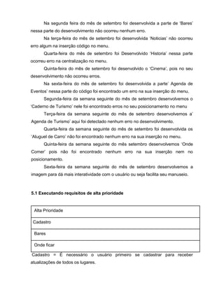 Na segunda feira do mês de setembro foi desenvolvida a parte de „Bares‟ nessa parte do desenvolvimento não ocorreu nenhum erro. 
Na terça-feira do mês de setembro foi desenvolvida „Noticias‟ não ocorreu erro algum na inserção código no menu. 
Quarta-feira do mês de setembro foi Desenvolvido „Historia‟ nessa parte ocorreu erro na centralização no menu. 
Quinta-feira do mês de setembro foi desenvolvido o „Cinema‟, pois no seu desenvolvimento não ocorreu erros. 
Na sexta-feira do mês de setembro foi desenvolvida a parte‟ Agenda de Eventos‟ nessa parte do código foi encontrado um erro na sua inserção do menu. 
Segunda-feira da semana seguinte do mês de setembro desenvolvemos o „Caderno de Turismo‟ nele foi encontrado erros no seu posicionamento no menu 
Terça-feira da semana seguinte do mês de setembro desenvolvemos a‟ Agenda de Turismo‟ aqui foi detectado nenhum erro no desenvolvimento. 
Quarta-feira da semana seguinte do mês de setembro foi desenvolvida os „Aluguel de Carro‟ não foi encontrado nenhum erro na sua inserção no menu. 
Quinta-feira da semana seguinte do mês setembro desenvolvemos „Onde Comer‟ pois não foi encontrado nenhum erro na sua inserção nem no posicionamento. 
Sexta-feira da semana seguinte do mês de setembro desenvolvemos a imagem para dá mais interatividade com o usuário ou seja facilita seu manuseio. 
5.1 Executando requisitos de alta prioridade 
Alta Prioridade 
Cadastro 
Bares 
Onde ficar 
Cadastro = É necessário o usuário primeiro se cadastrar para receber atualizações de todos os lugares.  