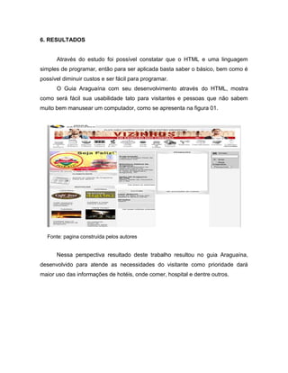 6. RESULTADOS 
Através do estudo foi possível constatar que o HTML e uma linguagem simples de programar, então para ser aplicada basta saber o básico, bem como é possível diminuir custos e ser fácil para programar. 
O Guia Araguaína com seu desenvolvimento através do HTML, mostra como será fácil sua usabilidade tato para visitantes e pessoas que não sabem muito bem manusear um computador, como se apresenta na figura 01. 
Fonte: pagina construída pelos autores 
Nessa perspectiva resultado deste trabalho resultou no guia Araguaína, desenvolvido para atende as necessidades do visitante como prioridade dará maior uso das informações de hotéis, onde comer, hospital e dentre outros. 
 
