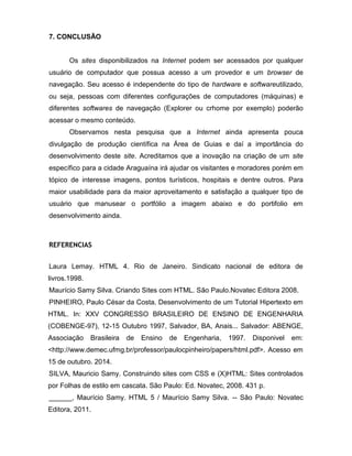 7. CONCLUSÃO 
Os sites disponibilizados na Internet podem ser acessados por qualquer usuário de computador que possua acesso a um provedor e um browser de navegação. Seu acesso é independente do tipo de hardware e softwareutilizado, ou seja, pessoas com diferentes configurações de computadores (máquinas) e diferentes softwares de navegação (Explorer ou crhome por exemplo) poderão acessar o mesmo conteúdo. 
Observamos nesta pesquisa que a Internet ainda apresenta pouca divulgação de produção científica na Área de Guias e daí a importância do desenvolvimento deste site. Acreditamos que a inovação na criação de um site específico para a cidade Araguaína irá ajudar os visitantes e moradores porém em tópico de interesse imagens, pontos turísticos, hospitais e dentre outros. Para maior usabilidade para da maior aproveitamento e satisfação a qualquer tipo de usuário que manusear o portfólio a imagem abaixo e do portifolio em desenvolvimento ainda. 
REFERENCIAS 
Laura Lemay. HTML 4. Rio de Janeiro. Sindicato nacional de editora de livros.1998. 
Maurício Samy Silva. Criando Sites com HTML. São Paulo.Novatec Editora 2008. 
PINHEIRO, Paulo César da Costa. Desenvolvimento de um Tutorial Hipertexto em HTML. In: XXV CONGRESSO BRASILEIRO DE ENSINO DE ENGENHARIA (COBENGE-97), 12-15 Outubro 1997, Salvador, BA, Anais... Salvador: ABENGE, Associação Brasileira de Ensino de Engenharia, 1997. Disponivel em: <http://www.demec.ufmg.br/professor/paulocpinheiro/papers/html.pdf>. Acesso em 15 de outubro. 2014. 
SILVA, Mauricio Samy. Construindo sites com CSS e (X)HTML: Sites controlados por Folhas de estilo em cascata. São Paulo: Ed. Novatec, 2008. 431 p. 
______, Maurício Samy. HTML 5 / Maurício Samy Silva. -- São Paulo: Novatec Editora, 2011. 