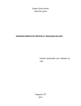 Gaspar Torres Ferreira João Vítor Lemes 
DESENVOLVIMENTO DE PORTFÓLIO “ARAGUAÍNA ON-LINE” 
Trabalho apresentado para obtenção de nota 
Araguaína -TO 
2014  