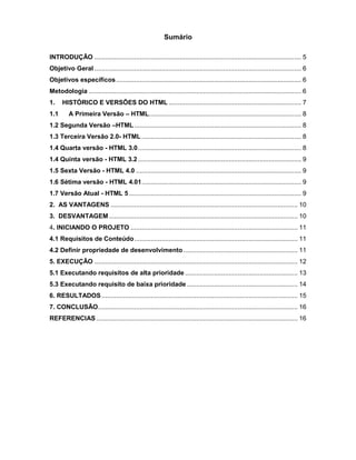 Sumário 
INTRODUÇÃO .................................................................................................................. 5 
Objetivo Geral .................................................................................................................. 6 
Objetivos específicos ...................................................................................................... 6 
Metodologia ..................................................................................................................... 6 
1. HISTÓRICO E VERSÕES DO HTML ......................................................................... 7 
1.1 A Primeira Versão – HTML .................................................................................... 8 
1.2 Segunda Versão –HTML ............................................................................................ 8 
1.3 Terceira Versão 2.0- HTML ........................................................................................ 8 
1.4 Quarta versão - HTML 3.0 .......................................................................................... 8 
1.4 Quinta versão - HTML 3.2 .......................................................................................... 9 
1.5 Sexta Versão - HTML 4.0 ........................................................................................... 9 
1.6 Sétima versão - HTML 4.01 ........................................................................................ 9 
1.7 Versão Atual - HTML 5 ............................................................................................... 9 
2. AS VANTAGENS ....................................................................................................... 10 
3. DESVANTAGEM ........................................................................................................ 10 
4. INICIANDO O PROJETO ............................................................................................ 11 4.1 Requisitos de Conteúdo .......................................................................................... 11 
4.2 Definir propriedade de desenvolvimento ............................................................... 11 
5. EXECUÇÃO ................................................................................................................ 12 
5.1 Executando requisitos de alta prioridade .............................................................. 13 
5.3 Executando requisito de baixa prioridade ............................................................. 14 
6. RESULTADOS ............................................................................................................ 15 
7. CONCLUSÃO .............................................................................................................. 16 
REFERENCIAS ............................................................................................................... 16 
 