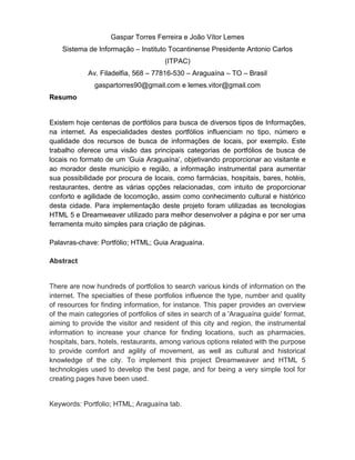 Gaspar Torres Ferreira e João Vítor Lemes Sistema de Informação – Instituto Tocantinense Presidente Antonio Carlos (ITPAC) Av. Filadelfia, 568 – 77816-530 – Araguaína – TO – Brasil gaspartorres90@gmail.com e lemes.vitor@gmail.com 
Resumo 
Existem hoje centenas de portfólios para busca de diversos tipos de Informações, na internet. As especialidades destes portfólios influenciam no tipo, número e qualidade dos recursos de busca de informações de locais, por exemplo. Este trabalho oferece uma visão das principais categorias de portfólios de busca de locais no formato de um „Guia Araguaína‟, objetivando proporcionar ao visitante e ao morador deste município e região, a informação instrumental para aumentar sua possibilidade por procura de locais, como farmácias, hospitais, bares, hotéis, restaurantes, dentre as várias opções relacionadas, com intuito de proporcionar conforto e agilidade de locomoção, assim como conhecimento cultural e histórico desta cidade. Para implementação deste projeto foram utilizadas as tecnologias HTML 5 e Dreamweaver utilizado para melhor desenvolver a página e por ser uma ferramenta muito simples para criação de páginas. 
Palavras-chave: Portfólio; HTML; Guia Araguaína. 
Abstract 
There are now hundreds of portfolios to search various kinds of information on the internet. The specialties of these portfolios influence the type, number and quality of resources for finding information, for instance. This paper provides an overview of the main categories of portfolios of sites in search of a 'Araguaína guide' format, aiming to provide the visitor and resident of this city and region, the instrumental information to increase your chance for finding locations, such as pharmacies, hospitals, bars, hotels, restaurants, among various options related with the purpose to provide comfort and agility of movement, as well as cultural and historical knowledge of the city. To implement this project Dreamweaver and HTML 5 technologies used to develop the best page, and for being a very simple tool for creating pages have been used. Keywords: Portfolio; HTML; Araguaína tab.  