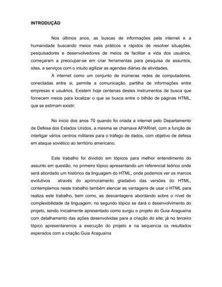 INTRODUÇÃO 
Nos últimos anos, as buscas de informações pela internet e a humanidade buscando meios mais práticos e rápidos de resolver situações, pesquisadores e desenvolvedores de meios de facilitar a vida dos usuários, começaram a preocupar-se em criar ferramentas para pesquisa de assuntos, sites, e serviços com o intuito agilizar as agendas diárias de atividades. 
A internet como um conjunto de inúmeras redes de computadores, conectadas entre si, permite a comunicação, partilha de informações entre empresas e usuários. Existem hoje centenas destes instrumentos de busca que fornecem meios para localizar o que se busca entre o bilhão de páginas HTML, que se estimam existir. 
No inicio dos anos 70 quando foi criada a internet pelo Departamento de Defesa dos Estados Unidos, a mesma se chamava APARnet, com a função de interligar vários centros militares para o tráfego de dados, com objetivo de defesa em ataque soviético ao território americano. 
Este trabalho foi dividido em tópicos para melhor entendimento do assunto em questão, no primeiro tópico apresentando um referencial teórico onde será abordado um histórico da linguagem do HTML, onde podemos ver os marcos evolutivos através do aprimoramento gradativo das versões do HTML, contemplamos neste trabalho também elencar as vantagens de usar o HTML para realiza este trabalho, bem como, as desvantagens abordando sobre o nível de complexibilidade da linguagem; no segundo tópico se dará o desenvolvimento do projeto, sendo inicialmente apresentado como surgiu o projeto do Guia Araguaína com detalhamento das ações desenvolvidas para a criação do site; já no terceiro tópico apresentaremos a execução do projeto e na sequencia os resultados esperados com a criação Guia Araguaína 
 