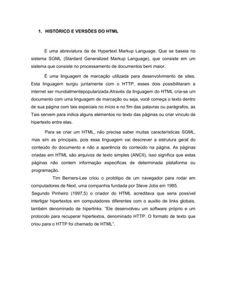 1. HISTÓRICO E VERSÕES DO HTML 
E uma abreviatura da de Hypertext Markup Language. Que se baseia no sistema SGML (Stardard Generalized Markup Language), que consiste em um sistema que consiste no processamento de documentos bem maior. 
É uma linguagem de marcação utilizada para desenvolvimento de sites. Esta linguagem surgiu juntamente com o HTTP, esses dois possibilitaram a internet ser mundialmentepopularizada.Através da linguagem do HTML cria-se um documento com uma linguagem de marcação ou seja, você começa o texto dentro de sua página com tais especiais no início e no fim das palavras ou parágrafos, as Tais servem para indica alguns elementos no texto das páginas ou criar vinculo de hipertexto entre elas. 
Para se criar um HTML, não precisa saber muitas características SGML, mas sim as principais, pois essa linguagem vai descrever a estrutura geral do conteúdo do documento e não a aparência do conteúdo na página. As páginas criadas em HTML são arquivos de texto simples (ANCII), isso significa que estas páginas não contem informação especificas de determinada plataforma ou programação. 
Tim Berners-Lee criou o protótipo de um navegador para rodar em computadores de Next, uma companhia fundada por Steve Jobs em 1985. Segundo Pinheiro (1997,5) o criador do HTML acreditava que seria possível interligar hipertextos em computadores diferentes com o auxilio de links globais, também denominado de hiperlinks. “Ele desenvolveu um software próprio e um protocolo para recuperar hipertextos, denominado HTTP. O formato de texto que criou para o HTTP foi chamado de HTML”. 
 