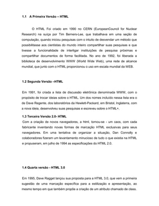 1.1 A Primeira Versão – HTML 
O HTML Foi criado em 1990 no CERN (EuropeanCouncil for Nuclear Research) na suíça por Tim Berners-Lee, que trabalhava em uma seção de computação, quando iniciou pesquisas com o intuito de desvendar um método que possibilitasse aos cientistas do mundo inteiro compartilhar suas pesquisas e que tivesse a funcionalidade de interligar instituições de pesquisa próximas e compartilhar documentos de forma facilitada. No ano de 1992, foi liberada a biblioteca de desenvolvimento WWW (World Wide Web), uma rede de alcance mundial, que junto com o HTML proporcionou o uso em escala mundial da WEB. 
1.2 Segunda Versão –HTML 
Em 1991, foi criada a lista de discussão eletrônica denominada WWW, com o propósito de trocar ideias sobre o HTML. Um dos nomes incluído nessa lista era o de Dave Regente, dos laboratórios da Hewlett-Packard, em Bristol, Inglaterra, com a nova ideia, desenvolveu suas pesquisas e escreveu sobre o HTML+. 
1.3 Terceira Versão 2.0- HTML 
Com a criação de novos navegadores, a html, tornou-se - um caos, com cada fabricante inventando novas formas de marcação HTML exclusivas para seus navegadores. Em uma tentativa de organizar a situação, Dan Connolly e colaboradores fizeram um levantamento minucioso de tudo o que existia na HTML e propuseram, em julho de 1994 as especificações do HTML 2.0. 
1.4 Quarta versão - HTML 3.0 
Em 1995, Dave Ragget lançou sua proposta para a HTML 3.0, que vem a primeira sugestão de uma marcação específica para a estilização e apresentação, ao mesmo tempo em que também propõe a criação de um atributo chamado de class.  