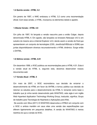 1.4 Quinta versão - HTML 3.2 
Em janeiro de 1997, o W#C endossou o HTML 3.2 como uma recomendação oficial. Com essa versão, o HTML, incorporou os elementos tabela e applets. 
1.5Sexta Versão - HTML 4.0 
Em julho de 1997, foi lançada a versão rascunho para a então Colgar, depois denominada HTML 4. Em agosto, são lançados os browsers Netscape v4.0 e em outubro do mesmo ano a Internet Explorer v4.0, dando assim a versão de final que apresentaram um conjunto de tecnologias (CSS, JavaScript/VBScript e DOM) que juntas disponibilizaram diversos recursostornando o HTML dinâmico. Surge então o DHTML. 
1.6 Sétima versão - HTML 4.01 
Em dezembro 1999, o W3C publicou as recomendações para o HTML 4.01. Esta é a versão atual do HTML e, segundo esta, devemos desenvolver nossos documentos web 
1.7 Versão Atual - HTML 5 
Em maio de 2007, o W3C reconsiderou sua decisão de encerrar o desenvolvimento da HTML em favor da XHTML e tornou pública sua decisão de retomar os estudos para o desenvolvimento da HTML 5, tomando como base o trabalho que já vinha sendo desenvolvido pelo WHATWG, esta sigla é em inglês Web Hypertext Application Technology Working Group, traduzido, significa, Grupo de trabalho para Tecnologia de Hipertexto e Aplicações para Web. 
De acordo com Silva (2011) O WHATWG desenvolve a HTML5 em conjunto com o W3C e ambos mantêm em seus sites uma versão das especificações que diferem ligeiramente em pequenos detalhes. A versão do WHATWG é menos restritiva do que a versão do W3C.  