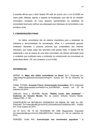 10
é possível afirmar que a rádio Gazeta FM está de acordo com a Lei 9.216/98 em
maior parte, falhando apenas a respeito da fiscalização, pois não há um conselho
comunitário composto de cinco pessoas representantes de entidades da
comunidade local para verificar sua adequação aos interesses da comunidade e aos
princípios da lei.
5. CONSIDERAÇÕES FINAIS
As rádios comunitárias são de extrema importância para a ampliação da
cidadania e democratização da comunicação, afinal, é a comunidade gerando
conteúdos relevantes a pessoas próximas que compartilham dos mesmos
interesses, que muitas vezes são ignorados pela grande mídia. A Gazeta FM faz
exatamente o que se espera de uma rádio comunitária, ela difunde informação local
e conteúdos que contribuem para a construção do conhecimento da comunidade de
Santa Maria Norte - DF, sem contrariar a Lei 9.216/98.
REFERÊNCIAS
ARTIGO 19, Mapa das rádios comunitárias no Brasil, 2011. Disponível em:
<http://artigo19.org/obscomcom/radcom/mapa/>. Acesso em: 09 de novembro de
2014.
CANAL FUTURA, Conexão Futura: Comunicação Comunitária, 2013. Disponível
em: <https://www.youtube.com/watch?v=x_9-pVUKEK8>. Acesso em: 25 de
setembro de 2014.
COELHO, Tania e SILVEIRA, Renata. "Rádios Livres: Sem restrições" -
Cadernos do Terceiro Mundo. Rio de Janeiro: Editores Terceiro Mundo.
Outubro/1995, nº 190.
CONSTITUIÇÃO DA REPÚBLICA FEDERATIVA DO BRASIL DE 1988. Art. 220.
Disponível em:<www.planalto.gov.br/ccivil_03/constituicao/Constituicao.htm> Acesso
em: 16 de outubro de 2014.
LEI Nº 9.612, DE 19 DE FEVEREIRO DE 1998. Regulamento. Disponível
em:<www.planalto.gov.br/ccivil_03/leis/l9612.htm> Acesso em: 09 de setembro de
2014.
PERUZZO, Cicilia M.K. Comunicação nos movimentos populares - a
 