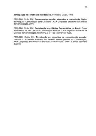 11
participação na construção da cidadania. Petrópolis: Vozes, 1998.
PERUZZO, Cicilia M.K. Comunicação popular, alternativa e comunitária. Núcleo
de Pesquisa “Comunicação para Cidadania”, XXIX Congresso Brasileiro de Ciências
da Comunicação, 2006.
PERUZZO, Cicilia M.K. Participação nas Rádios Comunitárias no Brasil. Paper
apresentado no GT Cultuta e Comunicação Popular, XXI Congresso Brasileiro de
Ciências da Comunicação, Recife-PE, 9 a 14 de setembro de 1998.
PERUZZO, Cicilia M.K. Revisitando os conceitos de comunicação popular:
Intercom – Sociedade Brasileira de Estudos Interdisciplinares da Comunicação,
XXIX Congresso Brasileiro de Ciências da Comunicação – UnB – 6 a 9 de setembro
de 2006.
 
