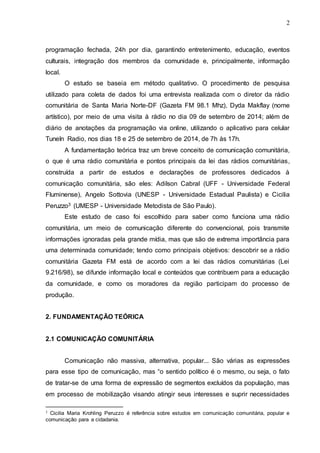 2
programação fechada, 24h por dia, garantindo entretenimento, educação, eventos
culturais, integração dos membros da comunidade e, principalmente, informação
local.
O estudo se baseia em método qualitativo. O procedimento de pesquisa
utilizado para coleta de dados foi uma entrevista realizada com o diretor da rádio
comunitária de Santa Maria Norte-DF (Gazeta FM 98.1 Mhz), Dyda Makflay (nome
artístico), por meio de uma visita à rádio no dia 09 de setembro de 2014; além de
diário de anotações da programação via online, utilizando o aplicativo para celular
TuneIn Radio, nos dias 18 e 25 de setembro de 2014, de 7h às 17h.
A fundamentação teórica traz um breve conceito de comunicação comunitária,
o que é uma rádio comunitária e pontos principais da lei das rádios comunitárias,
construída a partir de estudos e declarações de professores dedicados à
comunicação comunitária, são eles: Adilson Cabral (UFF - Universidade Federal
Fluminense), Angelo Sottovia (UNESP - Universidade Estadual Paulista) e Cicilia
Peruzzo3 (UMESP - Universidade Metodista de São Paulo).
Este estudo de caso foi escolhido para saber como funciona uma rádio
comunitária, um meio de comunicação diferente do convencional, pois transmite
informações ignoradas pela grande mídia, mas que são de extrema importância para
uma determinada comunidade; tendo como principais objetivos: descobrir se a rádio
comunitária Gazeta FM está de acordo com a lei das rádios comunitárias (Lei
9.216/98), se difunde informação local e conteúdos que contribuem para a educação
da comunidade, e como os moradores da região participam do processo de
produção.
2. FUNDAMENTAÇÃO TEÓRICA
2.1 COMUNICAÇÃO COMUNITÁRIA
Comunicação não massiva, alternativa, popular... São várias as expressões
para esse tipo de comunicação, mas “o sentido político é o mesmo, ou seja, o fato
de tratar-se de uma forma de expressão de segmentos excluídos da população, mas
em processo de mobilização visando atingir seus interesses e suprir necessidades
3 Cicilia Maria Krohling Peruzzo é referência sobre estudos em comunicação comunitária, popular e
comunicação para a cidadania.
 